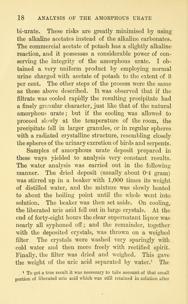 bi-urate. These risks are greatly minimised by using the alkaline acetates instead of the alkaline carbonates. The commercial acetate of potash has a slightly alkaline reaction, and it possesses a considerable power of con- serving the integrity of the amorphous urate. I ob- tained a very uniform product by employing normal urine charged with acetate of potash to the extent of 3 per cent. The other steps of the process were the same as those above described. It was observed that if the nitrate was cooled rapidly the resulting precipitate had a finely granular character, just like that of the natural amorphous urate; but if the cooling was allowed to proceed slowly at the temperature of the room, the precipitate fell in larger granules, or in regular spheres with a radiated crystalline structure, resembling closely the spheres of the urinary excretion of birds and serpents. Samples of amorphous urate deposit prepared in these ways yielded to analysis very constant results. The water analysis was carried out in the following manner. The dried deposit (usually about 0*4 gram) was stirred up in a beaker with 1,000 times its weight of distilled water, and the mixture was slowly heated to about the boiling point until the whole went into solution. The beaker was then set aside. On cooling, the liberated uric acid fell out in large crystals. At the end of forty-eight hours the clear supernatant liquor was nearly all syphoned off; and the remainder, together with the deposited crystals, was thrown on a weighed filter. The crystals were washed very sparingly with cold water and then more freely with rectified spirit. Finally, the filter was dried and weighed. This gave the weight of the uric acid separated by water.1 The 1 To get a true result it was necessary to take account of that small portion of liberated uric acid which was still retained in solution after