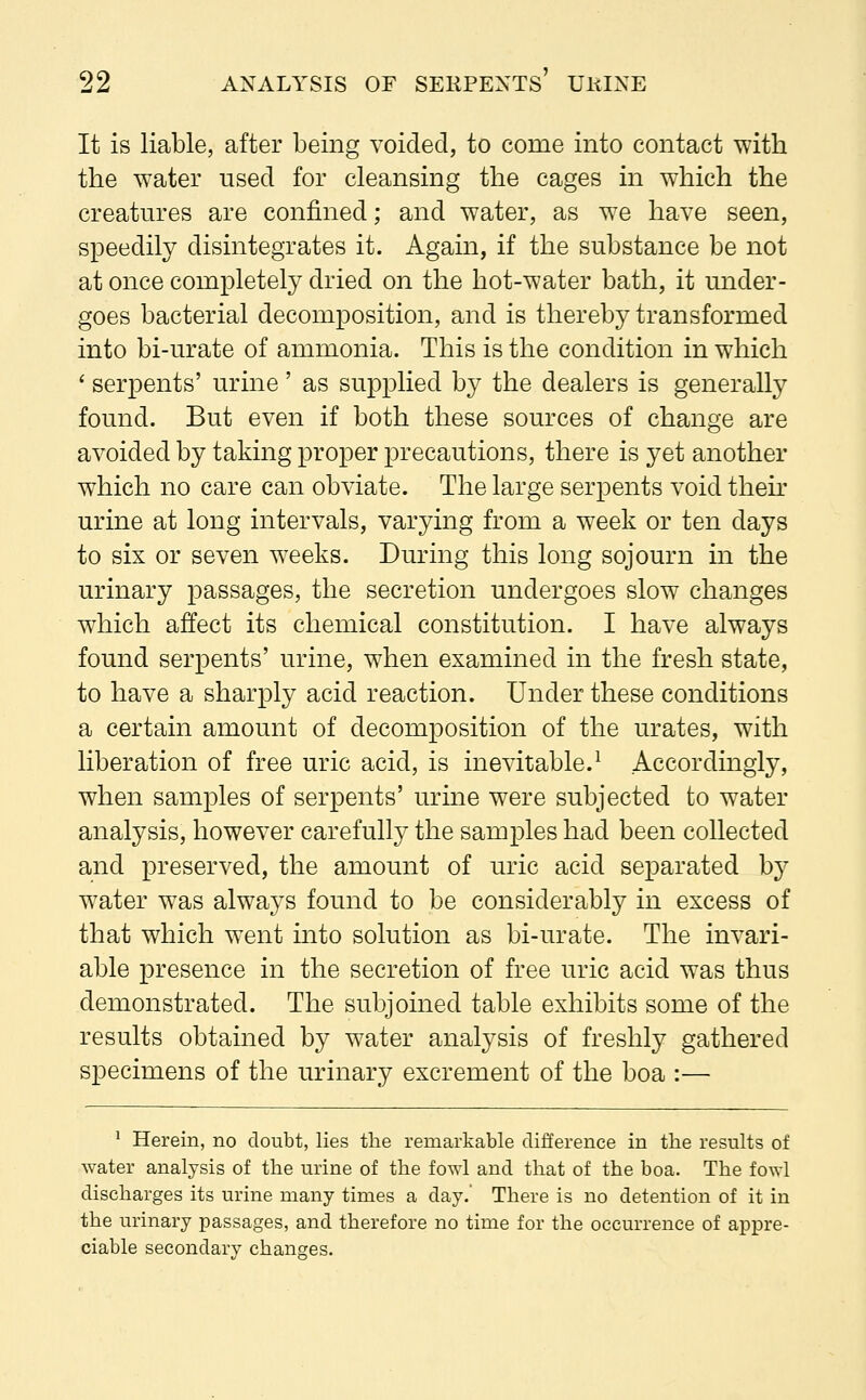 It is liable, after being voided, to come into contact with the water used for cleansing the cages in which the creatures are confined; and water, as we have seen, speedily disintegrates it. Again, if the substance be not at once completely dried on the hot-water bath, it under- goes bacterial decomposition, and is thereby transformed into bi-urate of ammonia. This is the condition in which ' serpents' urine' as supplied by the dealers is generally found. But even if both these sources of change are avoided by taking proper precautions, there is yet another which no care can obviate. The large serpents void their urine at long intervals, varying from a week or ten days to six or seven weeks. During this long sojourn in the urinary passages, the secretion undergoes slow changes which affect its chemical constitution. I have always found serpents' urine, when examined in the fresh state, to have a sharply acid reaction. Under these conditions a certain amount of decomposition of the urates, with liberation of free uric acid, is inevitable.1 Accordingly, when samples of serpents' urine were subjected to water analysis, however carefully the samples had been collected and preserved, the amount of uric acid separated by water was always found to be considerably in excess of that which went into solution as bi-urate. The invari- able presence in the secretion of free uric acid was thus demonstrated. The subjoined table exhibits some of the results obtained by water analysis of freshly gathered specimens of the urinary excrement of the boa :— 1 Herein, no doubt, lies the remarkable difference in the results of water analysis of the urine of the fowl and that of the boa. The fowl discharges its urine many times a day.' There is no detention of it in the urinary passages, and therefore no time for the occurrence of appre- ciable secondary changes.