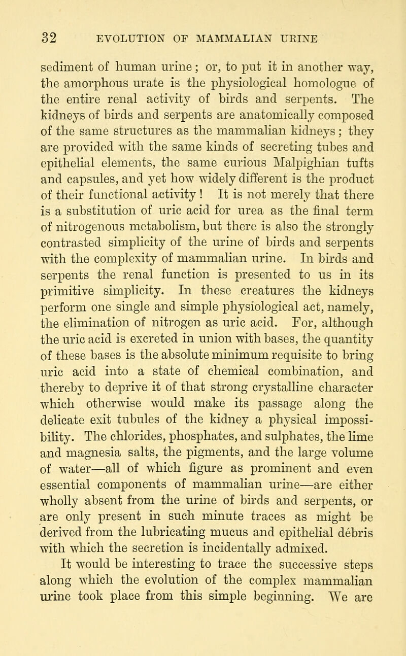 sediment of human urine; or, to put it in another way, the amorphous urate is the physiological homologue of the entire renal activity of birds and serpents. The kidneys of birds and serpents are anatomically composed of the same structures as the mammalian kidneys ; they are provided with the same kinds of secreting tubes and epithelial elements, the same curious Malpighian tufts and capsules, and yet how widely different is the product of their functional activity ! It is not merely that there is a substitution of uric acid for urea as the final term of nitrogenous metabolism, but there is also the strongly contrasted simplicity of the urine of birds and serpents with the complexity of mammalian urine. In birds and serpents the renal function is presented to us in its primitive simplicity. In these creatures the kidneys perform one single and simple physiological act, namely, the elimination of nitrogen as uric acid. For, although the uric acid is excreted in union with bases, the quantity of these bases is the absolute minimum requisite to bring uric acid into a state of chemical combination, and thereby to deprive it of that strong crystalline character which otherwise would make its passage along the delicate exit tubules of the kidney a physical impossi- bility. The chlorides, phosphates, and sulphates, the lime and magnesia salts, the pigments, and the large volume of water—all of which figure as prominent and even essential components of mammalian urine—are either wholly absent from the urine of birds and serpents, or are only present in such minute traces as might be derived from the lubricating mucus and epithelial debris with which the secretion is incidentally admixed. It would be interesting to trace the successive steps along which the evolution of the complex mammalian urine took place from this simple beginning. We are