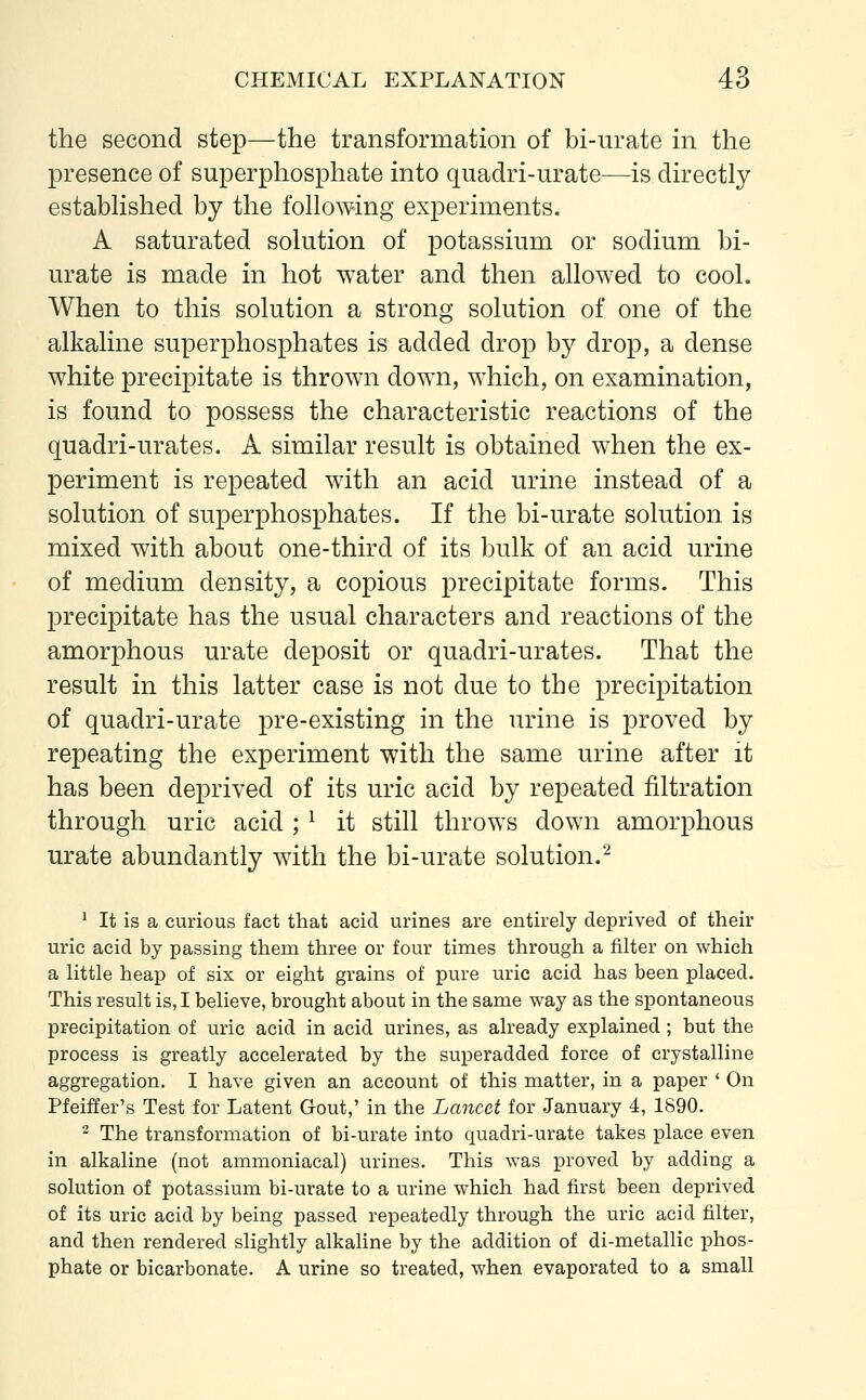 the second step—the transformation of bi-urate in the presence of superphosphate into quadri-urate—is directly established by the following experiments. A saturated solution of potassium or sodium bi- urate is made in hot water and then allowed to cool. When to this solution a strong solution of one of the alkaline superphosphates is added drop by drop, a dense white precipitate is thrown down, which, on examination, is found to possess the characteristic reactions of the quadri-urates. A similar result is obtained when the ex- periment is repeated with an acid urine instead of a solution of superphosphates. If the bi-urate solution is mixed with about one-third of its bulk of an acid urine of medium density, a copious precipitate forms. This precipitate has the usual characters and reactions of the amorphous urate deposit or quadri-urates. That the result in this latter case is not due to the precipitation of quadri-urate pre-existing in the urine is proved by repeating the experiment with the same urine after it has been deprived of its uric acid by repeated nitration through uric acid ;J it still throws down amorphous urate abundantly with the bi-urate solution.2 1 It is a curious fact that acid urines are entirely deprived of their uric acid by passing them three or four times through a filter on which a little heap of six or eight grains of pure uric acid has been placed. This result is, I believe, brought about in the same way as the spontaneous precipitation of uric acid in acid urines, as already explained; but the process is greatly accelerated by the superadded force of crystalline aggregation. I have given an account of this matter, in a paper ' On Pfeiffer's Test for Latent Gout,' in the Lancet for January 4, 1890. 2 The transformation of bi-urate into quadri-urate takes place even in alkaline (not ammoniacal) urines. This was proved by adding a solution of potassium bi-urate to a urine which had first been deprived of its uric acid by being passed repeatedly through the uric acid filter, and then rendered slightly alkaline by the addition of di-metallic phos- phate or bicarbonate. A urine so treated, when evaporated to a small