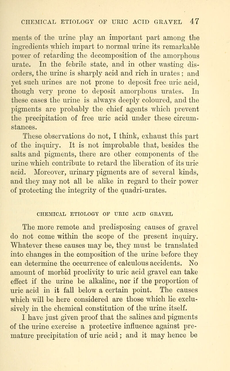 ments of the urine play an important part among the ingredients which impart to normal urine its remarkable power of retarding the decomposition of the amorphous urate. In the febrile state, and in other wasting dis- orders, the urine is sharply acid and rich in urates ; and yet such urines are not prone to deposit free uric acid, though very prone to deposit amorphous urates. In these cases the urine is always deeply coloured, and the pigments are probably the chief agents which prevent the precipitation of free uric acid under these circum- stances. These observations do not, I think, exhaust this part of the inquiry. It is not improbable that, besides the salts and pigments, there are other components of the urine which contribute to retard the liberation of its uric acid. Moreover, urinary pigments are of several kinds, and they may not all be alike in regard to their power of protecting the integrity of the quadri-urates. CHEMICAL ETIOLOGY OF URIC ACID GRAVEL The more remote and predisposing causes of gravel do not come within the scope of the present inquiry. Whatever these causes may be, they must be translated into changes in the composition of the urine before they can determine the occurrence of calculous accidents. No amount of morbid proclivity to uric acid gravel can take effect if the urine be alkaline, nor if the proportion of uric acid in it fall below a certain point. The causes which will be here considered are those which lie exclu- sively in the chemical constitution of the urine itself. I have just given proof that the salines and pigments of the urine exercise a protective influence against pre- mature precipitation of uric acid; and it may hence be