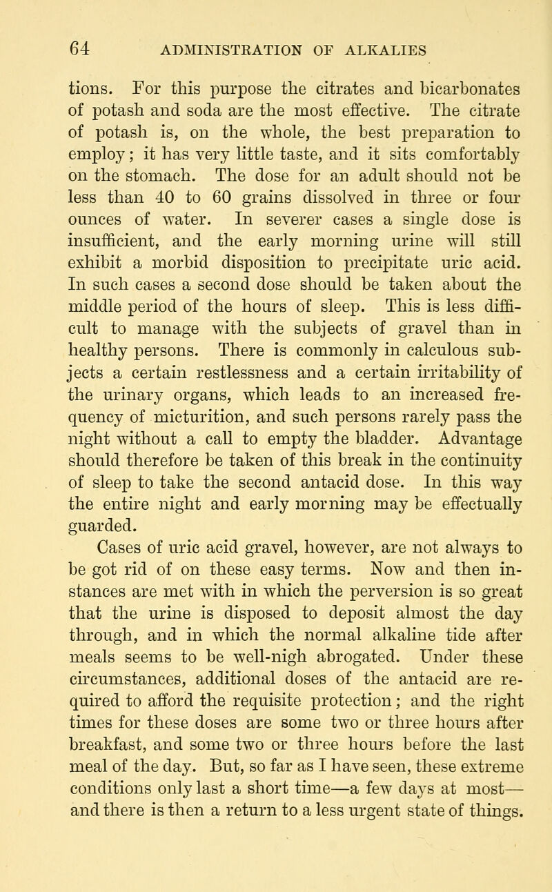 tions. For this purpose the citrates and bicarbonates of potash and soda are the most effective. The citrate of potash is, on the whole, the best preparation to employ; it has very little taste, and it sits comfortably on the stomach. The dose for an adult should not be less than 40 to 60 grains dissolved in three or four ounces of water. In severer cases a single dose is insufficient, and the early morning urine will still exhibit a morbid disposition to precipitate uric acid. In such cases a second dose should be taken about the middle period of the hours of sleep. This is less diffi- cult to manage with the subjects of gravel than in healthy persons. There is commonly in calculous sub- jects a certain restlessness and a certain irritability of the urinary organs, which leads to an increased fre- quency of micturition, and such persons rarely pass the night without a call to empty the bladder. Advantage should therefore be taken of this break in the continuity of sleep to take the second antacid dose. In this way the entire night and early morning may be effectually guarded. Cases of uric acid gravel, however, are not always to be got rid of on these easy terms. Now and then in- stances are met with in which the perversion is so great that the urine is disposed to deposit almost the day through, and in which the normal alkaline tide after meals seems to be well-nigh abrogated. Under these circumstances, additional doses of the antacid are re- quired to afford the requisite protection; and the right times for these doses are some two or three hours after breakfast, and some two or three hours before the last meal of the day. But, so far as I have seen, these extreme conditions only last a short time—a few dsijs at most— and there is then a return to a less urgent state of things.