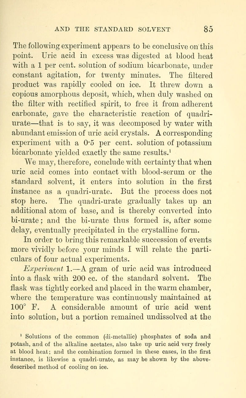 The following experiment appears to be conclusive on this point. Uric acid in excess was digested at blood heat with a 1 per cent, solution of sodium bicarbonate, under constant agitation, for twenty minutes. The filtered product was rapidly cooled on ice. It threw down a copious amorphous deposit, which, when duly washed on the filter with rectified spirit, to free it from adherent carbonate, gave the characteristic reaction of quadri- urate—that is to say, it was decomposed by water with abundant emission of uric acid crystals. A corresponding experiment with a 0*5 per cent, solution of potassium bicarbonate yielded exactly the same results.1 We may, therefore, conclude with certainty that when uric acid comes into contact with blood-serum or the standard solvent, it enters into solution in the first instance as a quadri-urate. But the process does not stop here. The quadri-urate gradually takes up an additional atom of base, and is thereby converted into bi-urate; and the bi-urate thus formed is, after some delay, eventually precipitated in the crystalline form. In order to bring this remarkable succession of events more vividly before your minds I will relate the parti- culars of four actual experiments. Experiment 1.—A gram of uric acid was introduced into a flask with 200 cc. of the standard solvent. The flask was tightly corked and placed in the warm chamber, where the temperature was continuously maintained at 100° F. A considerable amount of uric acid went into solution, but a portion remained undissolved at the 1 Solutions of the common (di-metallic) phosphates of soda and potash, and of the alkaline acetates, also take up uric acid very freely at blood heat; and the combination formed in these cases, in the first instance, is likewise a quadri-urate, as may be shown by the above- described method of cooling on ice.