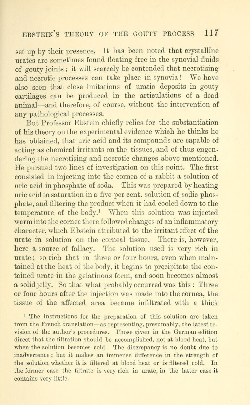 set up by their presence. It has been noted that crystalline urates are sometimes found floating free in the synovial fluids of gouty joints ; it will scarcely be contended that necrotising and necrotic processes can take place in synovia ! We have also seen that close imitations of uratic deposits in gouty cartilages can be produced in the articulations of a dead animal—and therefore, of course, without the intervention of any pathological processes. But Professor Ebstein chiefly relies for the substantiation of his theory on the experimental evidence which he thinks he has obtained, that uric acid and its compounds are capable of acting as chemical irritants on the tissues, and of thus engen- dering the necrotising and necrotic changes above mentioned. He pursued two lines of investigation on this point. The first consisted in injecting into the cornea of a rabbit a solution of uric acid in phosphate of soda. This was prepared by heating uric acid to saturation in a five per cent, solution of sodic phos- phate, and filtering the product when it had cooled down to the temperature of the body.1 When this solution was injected warm into the cornea there followed changes of an inflammatory character, which Ebstein attributed to the irritant effect of the urate in solution on the corneal tissue. There is, however, here a source of fallacy. The solution used is very rich in urate; so rich that in three or four hours, even when main- tained at the heat of the body, it begins to precipitate the con- tained urate in the gelatinous form, and soon becomes almost a solid jelly. So that what probably occurred was this : Three or four hours after the injection was made into the cornea, the tissue of the affected area became infiltrated with a thick 1 The instructions for the preparation of this solution are taken from the French translation—as representing, presumably, the latest re- vision of the author's procedures. Those given in the German edition direct that the filtration should be accomplished, not at blood heat, but when the solution becomes cold. The discrepancy is no doubt due to inadvertence ; but it makes an immense difference in the strength of the solution whether it is filtered at blood heat or is filtered cold. In the former case the filtrate is very rich in urate, in the latter case it contains very little.
