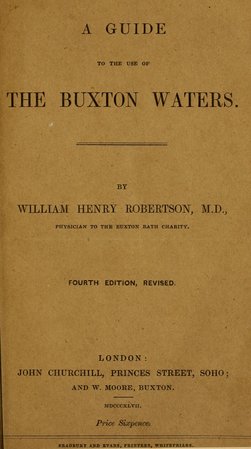 TO THE USE OF THE BUXTON WATERS BY WILLIAM HENRY ROBERTSON, M.D., PHYSICIAN TO THE BUXTON BATH CHARITY. FOURTH EDITION, REVISED. LONDON: JOHN CHURCHILL, PRINCES STREET, SOHO AND W. MOORE, BUXTON. MDCCCXLVII. Price Sixpence. BBADBUBY A>D EVANS, PBINTKBS, WHITEPBIABS.