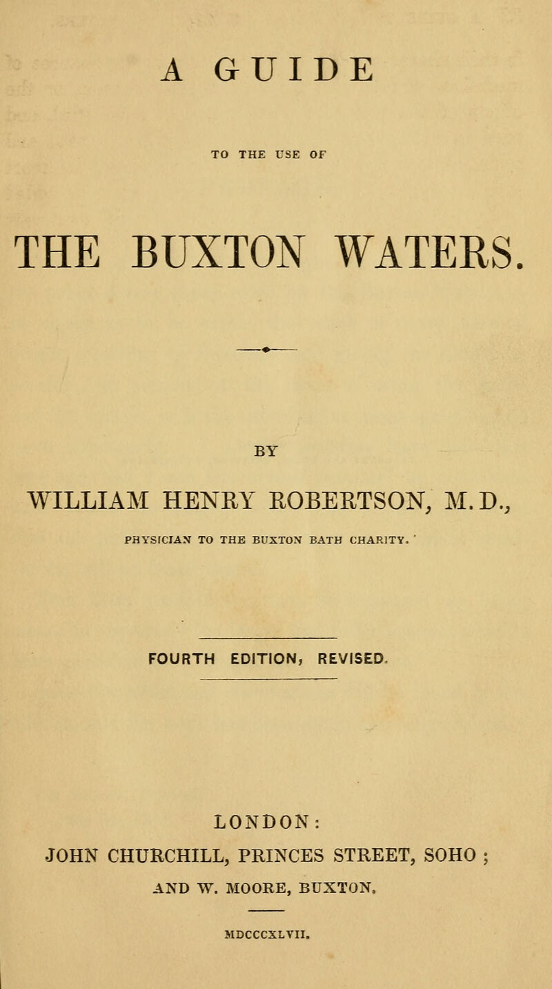 TO THE USE OF THE BUXTON WATERS BY WILLIAM HENRY ROBERTSON, M.D., PHYSICIAN TO THE BUXTON BATH CHARITY.  FOURTH EDITION, REVISED. LONDON: JOHN CHURCHILL, PRINCES STREET, SOHO ; AND W. MOORE, BUXTON. MDCCCXLVII.