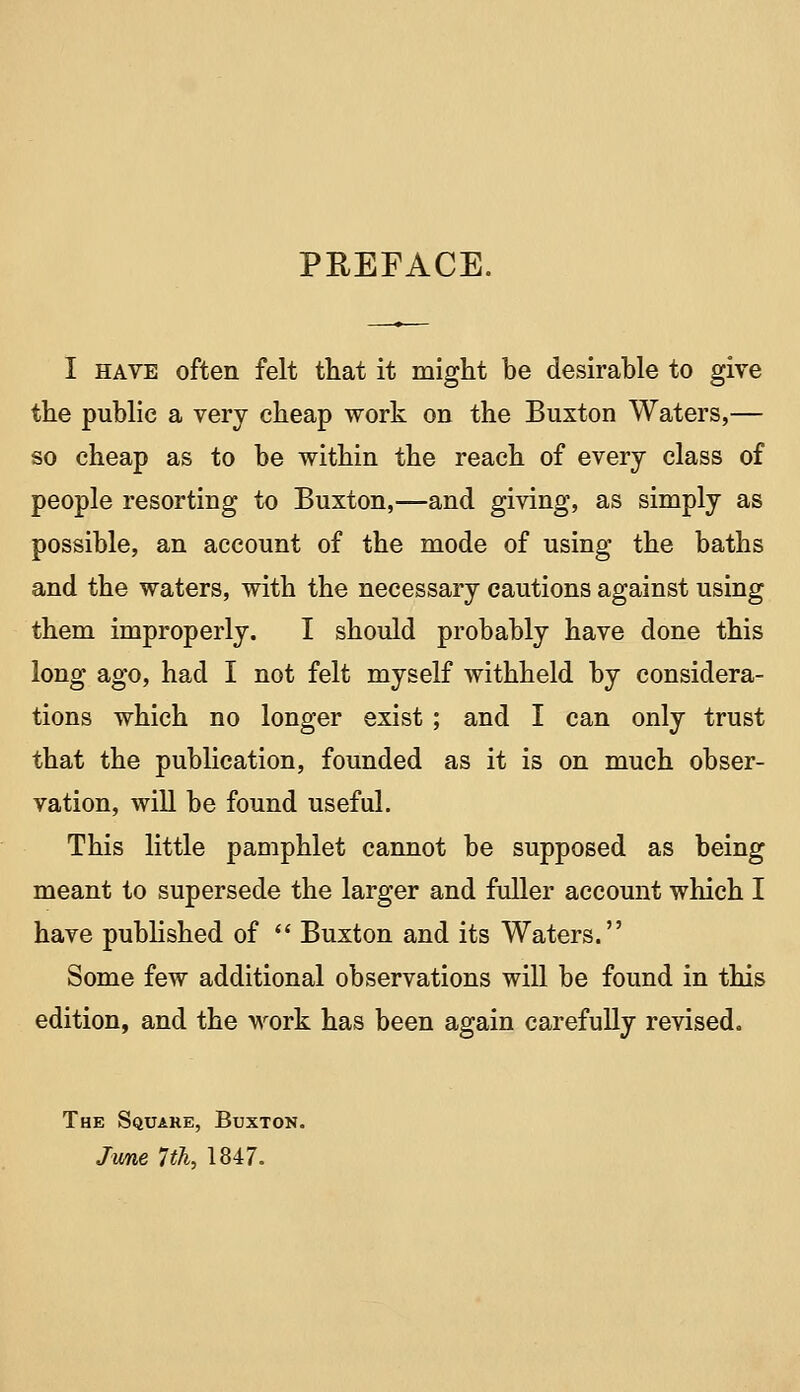 PREFACE. I HAVE often felt that it might be desirable to give the public a very cheap work on the Buxton Waters,— so cheap as to be within the reach of every class of people resorting to Buxton,—and giving, as simply as possible, an account of the mode of using the baths and the waters, with the necessary cautions against using them improperly. I should probably have done this long ago, had I not felt myself withheld by considera- tions which no longer exist; and I can only trust that the publication, founded as it is on much obser- vation, will be found useful. This little pamphlet cannot be supposed as being meant to supersede the larger and fuller account which I have published of  Buxton and its Waters. Some few additional observations will be found in this edition, and the work has been again carefully revised. The Square, Buxton. Jwae Ith^ 1847.