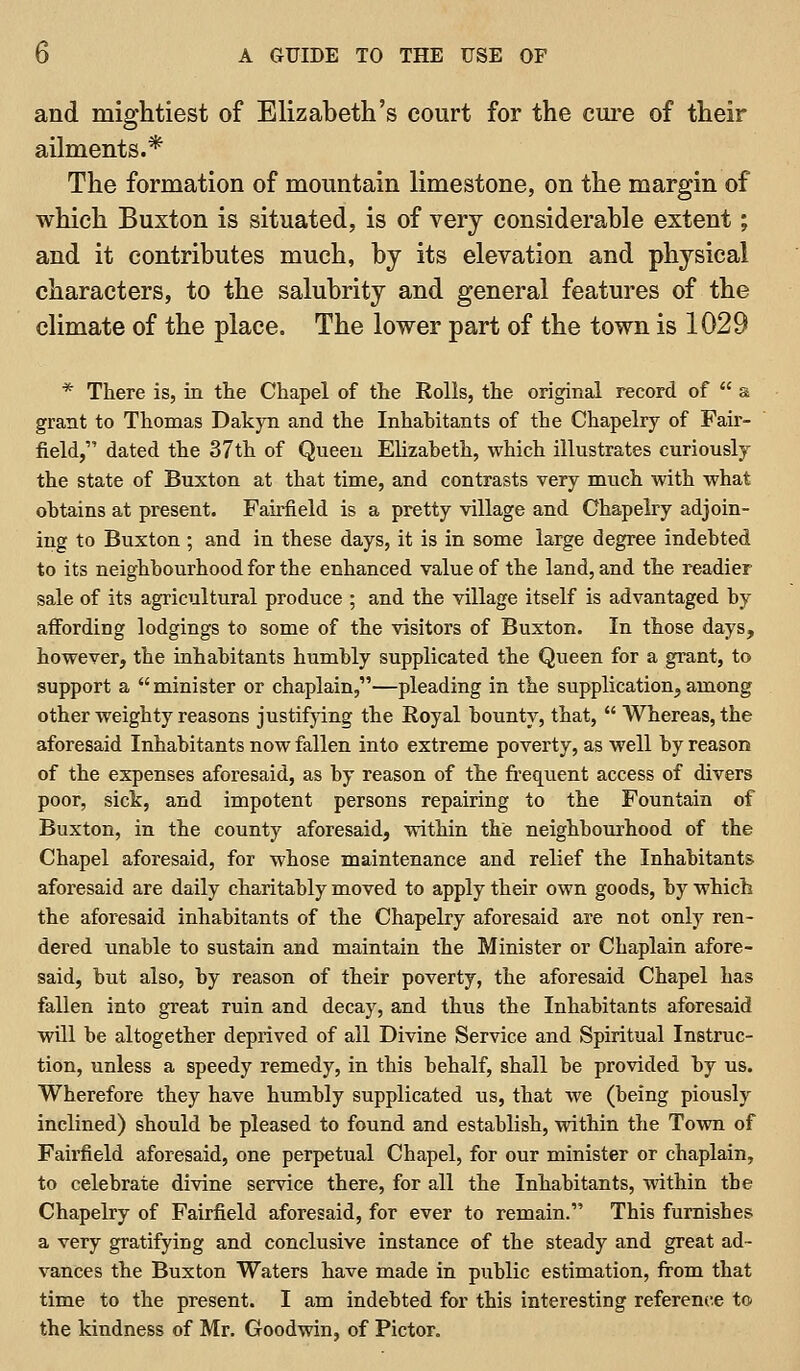 and miglitiest of Elizabeth's court for the cui-e of their ailments.* The formation of mountain limestone, on the margin of which Buxton is situated, is of very considerable extent; and it contributes much, by its elevation and physical characters, to the salubrity and general features of the climate of the place. The lower part of the town is 1029 * There is, in the Chapel of the Rolls, the original record of  a grant to Thomas Dakyn and the Inhahitants of the Chapelry of Fair- field, dated the 37th of Queen Elizaheth, which illustrates curiously the state of Buxton at that time, and contrasts very much with what obtains at present. Fairfield is a pretty village and Chapelry adjoin- ing to Buxton ; and in these days, it is in some large degree indebted to its neighbourhood for the enhanced value of the land, and the readier sale of its agricultural produce ; and the village itself is advantaged by affording lodgings to some of the visitors of Buxton. In those days, however, the inhabitants humbly supplicated the Queen for a grant, to support a  minister or chaplain,—pleading in the supplication, among other weighty reasons justifjdng the Royal bounty, that,  Whereas, the aforesaid Inhabitants now fallen into extreme poverty, as well by reason of the expenses aforesaid, as by reason of the frequent access of divers poor, sick, and impotent persons repairing to the Fountain of Buxton, in the county aforesaid, within the neighbourhood of the Chapel aforesaid, for whose maintenance and relief the Inhabitants aforesaid are daily charitably moved to apply their own goods, by which the aforesaid inhabitants of the Chapelry aforesaid are not only ren- dered unable to sustain and maintain the Minister or Chaplain afore- said, but also, by reason of their poverty, the aforesaid Chapel has fallen into great ruin and decay, and thus the Inhabitants aforesaid will be altogether deprived of all Divine Service and Spiritual Instruc- tion, unless a speedy remedy, in this behalf, shall be provided by us. Wherefore they have humbly supplicated us, that we (being piously inclined) should be pleased to found and establish, within the Town of Fairfield aforesaid, one perpetual Chapel, for our minister or chaplain, to celebrate divine service there, for all the Inhabitants, within the Chapelry of Fairfield aforesaid, for ever to remain. This furnishes a very gratifying and conclusive instance of the steady and great ad- vances the Buxton Waters have made in public estimation, from that time to the present. I am indebted for this interesting reference to the kindness of Mr. Goodwin, of Pictor.