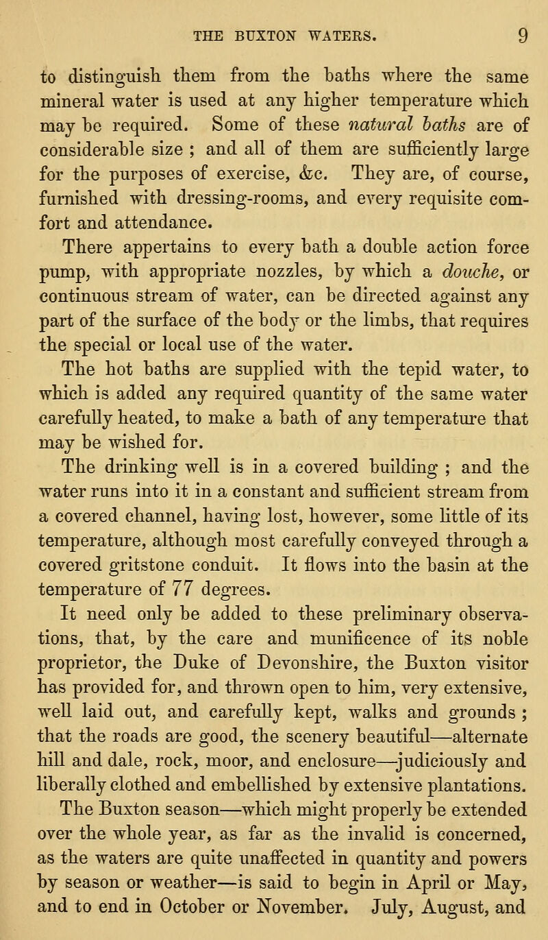 to distinguish tliem from the haths where the same mineral water is used at any higher temperature which may be required. Some of these natural haths are of considerable size ; and all of them are sufficiently large for the purposes of exercise, ha. They are, of course, furnished with dressing-rooms, and every requisite com- fort and attendance. There appertains to every bath a double action force pump, with appropriate nozzles, by which a douche, or continuous stream of water, can be directed against any part of the surface of the body or the limbs, that requires the special or local use of the water. The hot baths are supplied with the tepid water, to which is added any required quantity of the same water carefully heated, to make a bath of any temperature that may be wished for. The drinking well is in a covered building ; and the water runs into it in a constant and sufficient stream from a covered channel, having lost, however, some httle of its temperature, although most carefully conveyed through a covered gritstone conduit. It flows into the basin at the temperature of 77 degrees. It need only be added to these preliminary observa- tions, that, by the care and munificence of its noble proprietor, the Duke of Devonshire, the Buxton visitor has provided for, and thrown open to him, very extensive, well laid out, and carefully kept, walks and grounds ; that the roads are good, the scenery beautiful—alternate hill and dale, rock, moor, and enclosure—-judiciously and liberally clothed and embellished by extensive plantations. The Buxton season—which might properly be extended over the whole year, as far as the invalid is concerned, as the waters are quite unaffected in quantity and powers by season or weather—is said to begin in April or May, and to end in October or November. July, August, and