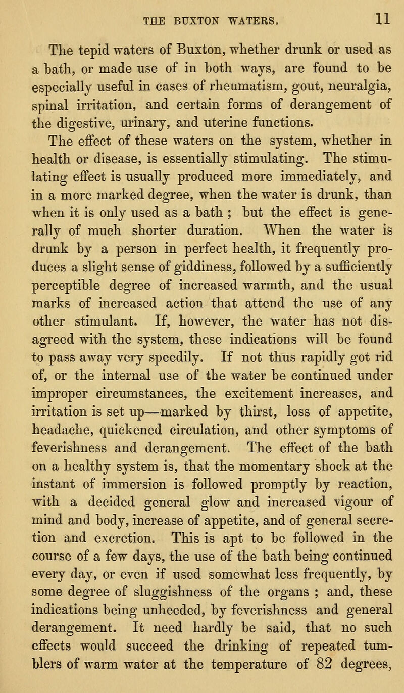 The tepid waters of Buxton, whether drunk or used as a bath, or made use of in both ways, are found to be especially useful in cases of rheumatism, gout, neuralgia, spinal irritation, and certain forms of derangement of the digestive, urinary, and uterine functions. The effect of these waters on the system, whether in health or disease, is essentially stimulating. The stimu- lating effect is usually produced more immediately, and in a more marked degree, when the water is drunk, than when it is only used as a bath ; but the effect is gene- rally of much shorter duration. When the water is drunk by a person in perfect health, it frequently pro- duces a slight sense of giddiness, followed by a sufficiently perceptible degree of increased warmth, and the usual marks of increased action that attend the use of any other stimulant. If, however, the water has not dis- agreed with the system, these indications will be found to pass away very speedily. If not thus rapidly got rid of, or the internal use of the water be continued under improper circumstances, the excitement increases, and irritation is set up—marked by thirst, loss of appetite, headache, quickened circulation, and other symptoms of feverishness and derangement. The effect of the bath on a healthy system is, that the momentary shock at the instant of immersion is followed promptly by reaction, with a decided general glow and increased vigour of mind and body, increase of appetite, and of general secre- tion and excretion. This is apt to be followed in the course of a few days, the use of the bath being continued every day, or even if used somewhat less frequently, by some degree of sluggishness of the organs ; and, these indications being unheeded, by feverishness and general derangement. It need hardly be said, that no such effects would succeed the drinking of repeated tum- blers of warm water at the temperature of 82 degrees,