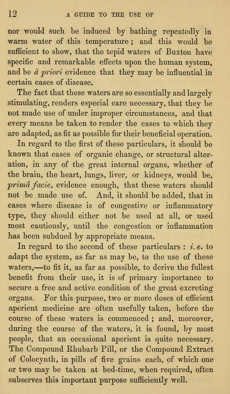 nor would sucli be induced by bathing repeatedly in warm water of tbis temperatui'e ; and tbis would be sufficient to show, that tbe tepid waters of Buxton have specific and remarkable effects upon tbe buman system, and be a priori evidence tbat they may be influential in certain cases of disease. The fact that these waters are so essentially and largely stimulating, renders especial care necessary, that they be not made use of under improper circumstances, and that every means be taken to render tbe cases to which they are adapted, as fit as possible for their beneficial operation. In regard to the first of these particulars, it should be known that cases of organic change, or structural alter- ation, in any of the great internal organs, whether of the brain, the heart, lungs, liver, or kidneys, would be, pnm«/(2cze, evidence enough, that these waters should not be made use of. And, it should be added, that in cases where disease is of congestive or inflammatory type, they should either not be used at all, or used most cautiously, until the congestion or inflammation has been subdued by appropriate means. In regard to the second of these particulars : i. e. to adapt the system, as far as may be, to the use of these waters,—to fit it, as far as possible, to derive tbe fullest benefit from their use, it is of primary importance to secure a free and active condition of the great excreting organs. For this purpose, two or more doses of efficient aperient medicine are often usefully taken, before the course of these waters is commenced ; and, moreover, during the course of the waters, it is found, by most people, that an occasional aperient is quite necessary. The Compound Rhubarb Pill, or the Compound Extract of Colocynth, in pills of five grains each, of which one or two may be taken at bed-time, when required, often subserves this important purpose sufficiently well.