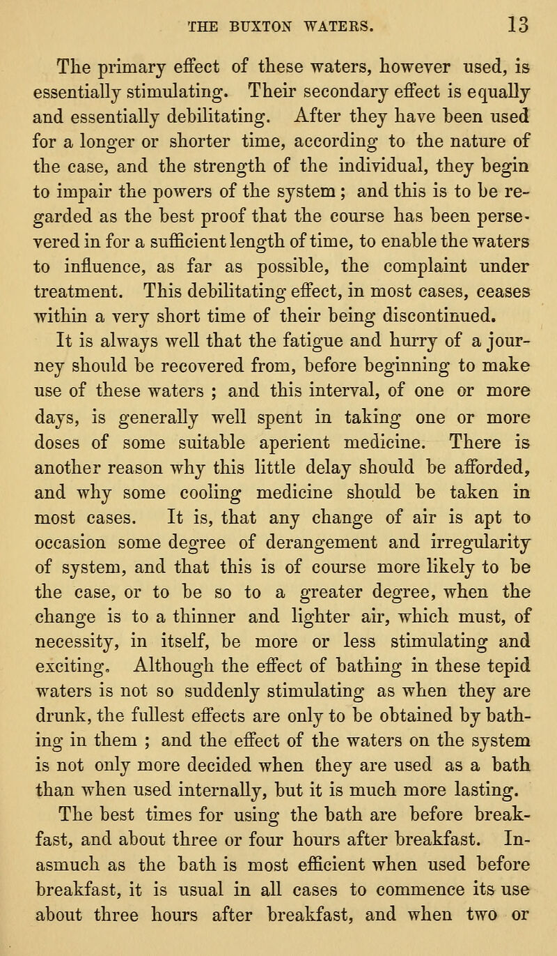 The primary effect of these waters, however used, is essentially stimulating. Their secondary effect is equally and essentially debilitating. After they have been used for a longer or shorter time, according to the nature of the case, and the strength of the individual, they begin to impair the powers of the system; and this is to be re- garded as the best proof that the course has been perse- vered in for a sufficient length of time, to enable the waters to influence, as far as possible, the complaint under treatment. This debilitating effect, in most cases, ceases within a very short time of their being discontinued. It is always well that the fatigue and hurry of a jour- ney should be recovered from, before beginning to make use of these waters ; and this interval, of one or more days, is generally well spent in taking one or more doses of some suitable aperient medicine. There is another reason why tliis little delay should be afforded, and why some cooling medicine should be taken in most cases. It is, that any change of air is apt to occasion some degree of derangement and irregularity of system, and that this is of course more likely to be the case, or to be so to a greater degree, when the change is to a thinner and lighter air, which must, of necessity, in itself, be more or less stimulating and exciting. Although the effect of bathing in these tepid waters is not so suddenly stimulating as when they are drunk, the fullest effects are only to be obtained by bath- ing in them ; and the effect of the waters on the system is not only more decided when they are used as a bath than when used internally, but it is much more lasting. The best times for using the bath are before break- fast, and about three or four hours after breakfast. In- asmuch as the bath is most efficient when used before breakfast, it is usual in all cases to commence its use about three hours after breakfast, and when two or