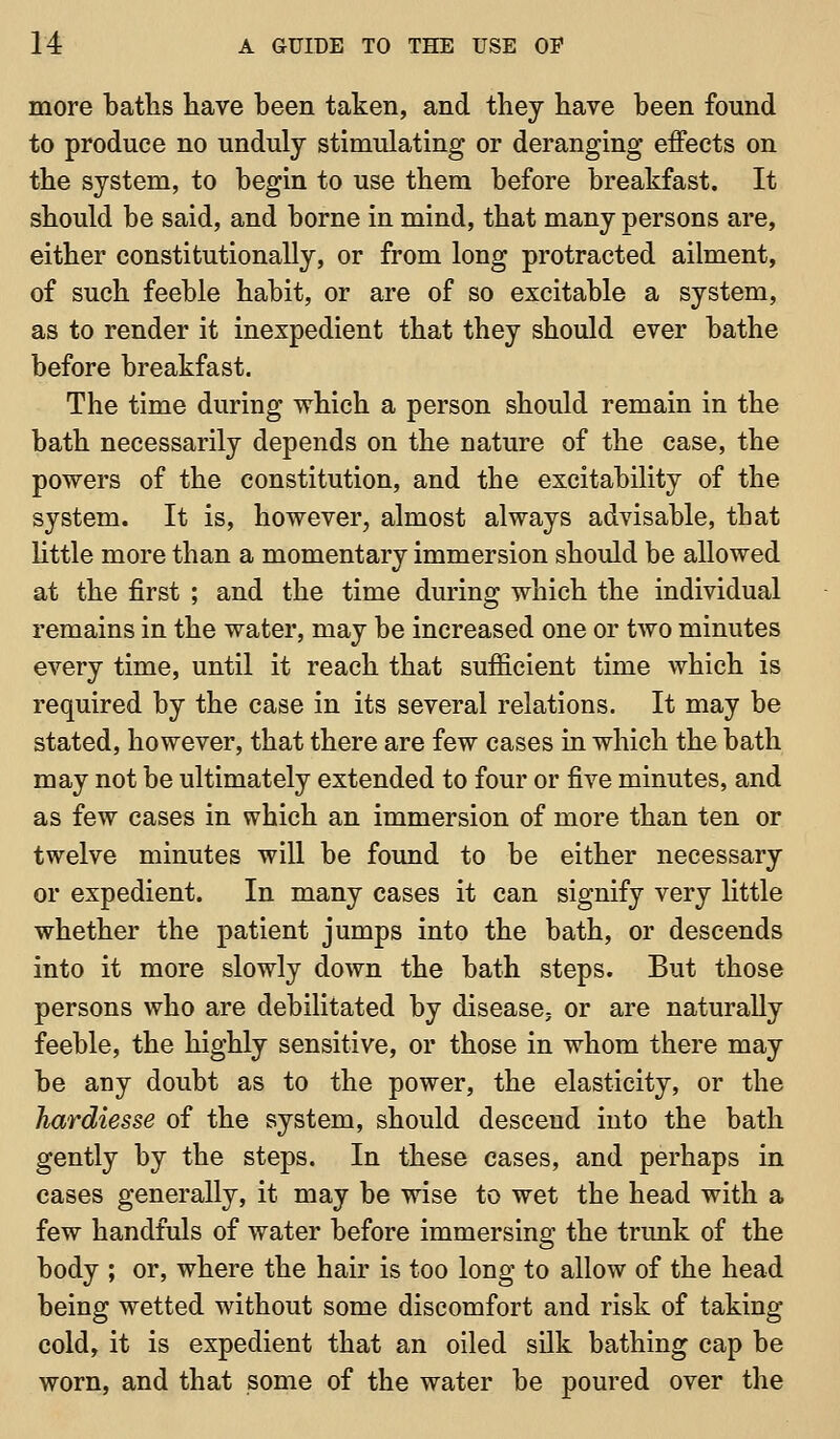more baths have been taken, and they have been found to produce no unduly stimulating or deranging effects on the system, to begin to use them before breakfast. It should be said, and borne in mind, that many persons are, either constitutionally, or from long protracted ailment, of such feeble habit, or are of so excitable a system, as to render it inexpedient that they should ever bathe before breakfast. The time during which a person should remain in the bath necessarily depends on the nature of the case, the powers of the constitution, and the excitability of the system. It is, however, almost always advisable, that little more than a momentary immersion should be allowed at the first ; and the time dm-ing which the individual remains in the water, may be increased one or tAvo minutes every time, until it reach that sufficient time which is required by the case in its several relations. It may be stated, however, that there are few cases in which the bath may not be ultimately extended to four or five minutes, and as few cases in which an immersion of more than ten or twelve minutes will be found to be either necessary or expedient. In many cases it can signify very little whether the patient jumps into the bath, or descends into it more slowly down the bath steps. But those persons who are debilitated by disease; or are naturally feeble, the highly sensitive, or those in whom there may be any doubt as to the power, the elasticity, or the hardiesse of the system, should descend into the bath gently by the steps. In these cases, and perhaps in cases generally, it may be wise to wet the head with a few handfuls of water before immersing the trunk of the body ; or, where the hair is too long to allow of the head being wetted without some discomfort and risk of taking cold, it is expedient that an oiled silk bathing cap be worn, and that some of the water be poured over the