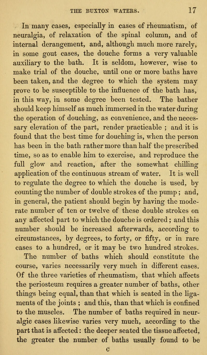 In many cases, especially in cases of rheumatism, of neuralgia, of relaxation of the spinal column, and of internal derangement, and, although much more rarely, in some gout cases, the douche forms a very valuable auxihary to the bath. It is seldom, however, wise to make trial of the douche, until one or more baths have been taken, and the degree to which the system may prove to be susceptible to the influence of the bath has, in this way, in some degree been tested. The bather should keep himself as much immersed in the water during the operation of douching, as convenience, and the neces- sary elevation of the part, render practicable ; and it is found that the best time for douching is, when the person has been in the bath rather more than half the prescribed time, so as to enable him to exercise, and reproduce the fuU glow and reaction, after the somewhat chiUing application of the continuous stream of water. It is well to regulate the degree to which the douche is used, by counting the number of double strokes of the pump ; and, in general, the patient should begin by having the mode- rate number of ten or twelve of these double strokes on any affected part to which the douche is ordered; and this number should be increased afterwards, according to circumstances, by degrees, to forty, or fifty, or in rare cases to a hundred, or it may be two hundred strokes. The number of baths which should constitute the com'se, varies necessarily very much in different cases. Of the three varieties of rheumatism, that which affects the periostemn requires a greater number of baths, other things being equal, than that which is seated in the hga- ments of the joints ; and this, than that which is confined to the muscles. The number of baths required in neur- algic cases likewise varies very much, according to the part that is affected: the deeper seated the tissue affected, the greater the number of baths usually found to be c