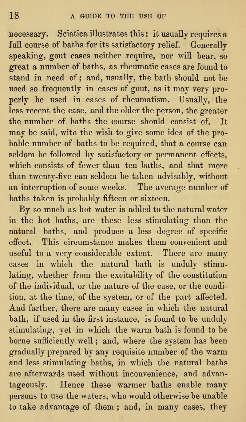 necessary. Sciatica illustrates this: it usually requires a full course of baths for its satisfactory relief. Generally speaking, gout cases neither require, nor will bear, so great a number of baths, as rheumatic cases are found to stand in need of; and, usually, the bath should not be used so frequently in cases of gout, as it may very pro- perly be used in cases of rheumatism. Usually, the less recent the case, and the older the person, the greater the number of baths the course should consist of. It may be said, witn the wish to give some idea of the pro- bable number of baths to be required, that a course can seldom be followed by satisfactory or permanent effects, which consists of fewer than ten baths, and that more than twenty-five can seldom be taken advisably, without an interruption of some weeks. The average number of baths taken is probably fifteen or sixteen. By so much as hot water is added to the natural water in the hot baths, are these less stimulating than the natural baths, and produce a less degree of specific effect. This circumstance makes them convenient and useful to a very considerable extent. There are many cases in which the natural bath is unduly stimu- lating, whether from the excitability of the constitution of the individual, or the nature of the case, or the condi- tion, at the time, of the system, or of the part affected. And farther, there are many cases in which the natural bath, if used in the first instance, is found to be unduly stimulating, yet in which the warm bath is found to be borne sufficiently well; and, where the system has been gradually prepared by any requisite number of the warm and less stimulating baths, in which the natural baths are afterwards used without inconvenience, and advan- tageously. Hence these warmer baths enable many persons to use the waters, who would otherwise be unable to take advantage of them ; and, in many cases, they