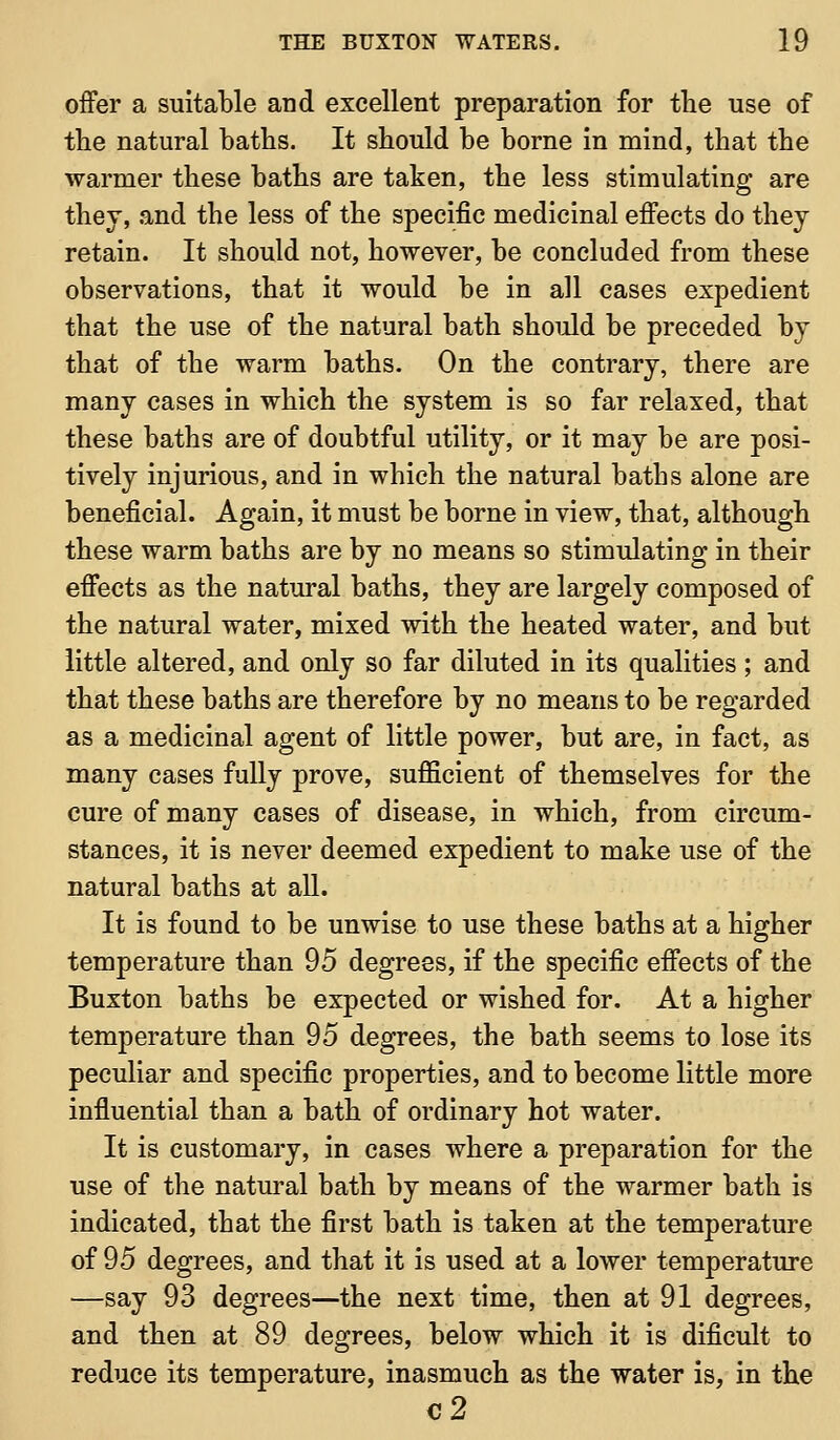 offer a suitable and excellent preparation for the use of tlie natural baths. It should be borne in mind, that the warmer these baths are taken, the less stimulating are they, .and the less of the specific medicinal effects do they retain. It should not, however, be concluded from these observations, that it would be in all cases expedient that the use of the natural bath should be preceded by that of the warm baths. On the contrary, there are many cases in which the system is so far relaxed, that these baths are of doubtful utility, or it may be are posi- tively injurious, and in which the natural baths alone are beneficial. Again, it must be borne in view, that, although these warm baths are by no means so stimulating in their effects as the natural baths, they are largely composed of the natural water, mixed with the heated water, and but little altered, and only so far diluted in its qualities; and that these baths are therefore by no means to be regarded as a medicinal agent of little power, but are, in fact, as many cases fully prove, sufficient of themselves for the cure of many cases of disease, in which, from circum- stances, it is never deemed expedient to make use of the natural baths at aU. It is found to be unwise to use these baths at a higher temperature than 95 degrees, if the specific effects of the Buxton baths be expected or wished for. At a higher temperature than 95 degrees, the bath seems to lose its peculiar and specific properties, and to become little more influential than a bath of ordinary hot water. It is customary, in cases where a preparation for the use of the natural bath by means of the warmer bath is indicated, that the first bath is taken at the temperature of 95 degrees, and that it is used at a lower temperature —say 93 degrees—the next time, then at 91 degrees, and then at 89 degrees, below which it is dificult to reduce its temperature, inasmuch as the water is, in the c2