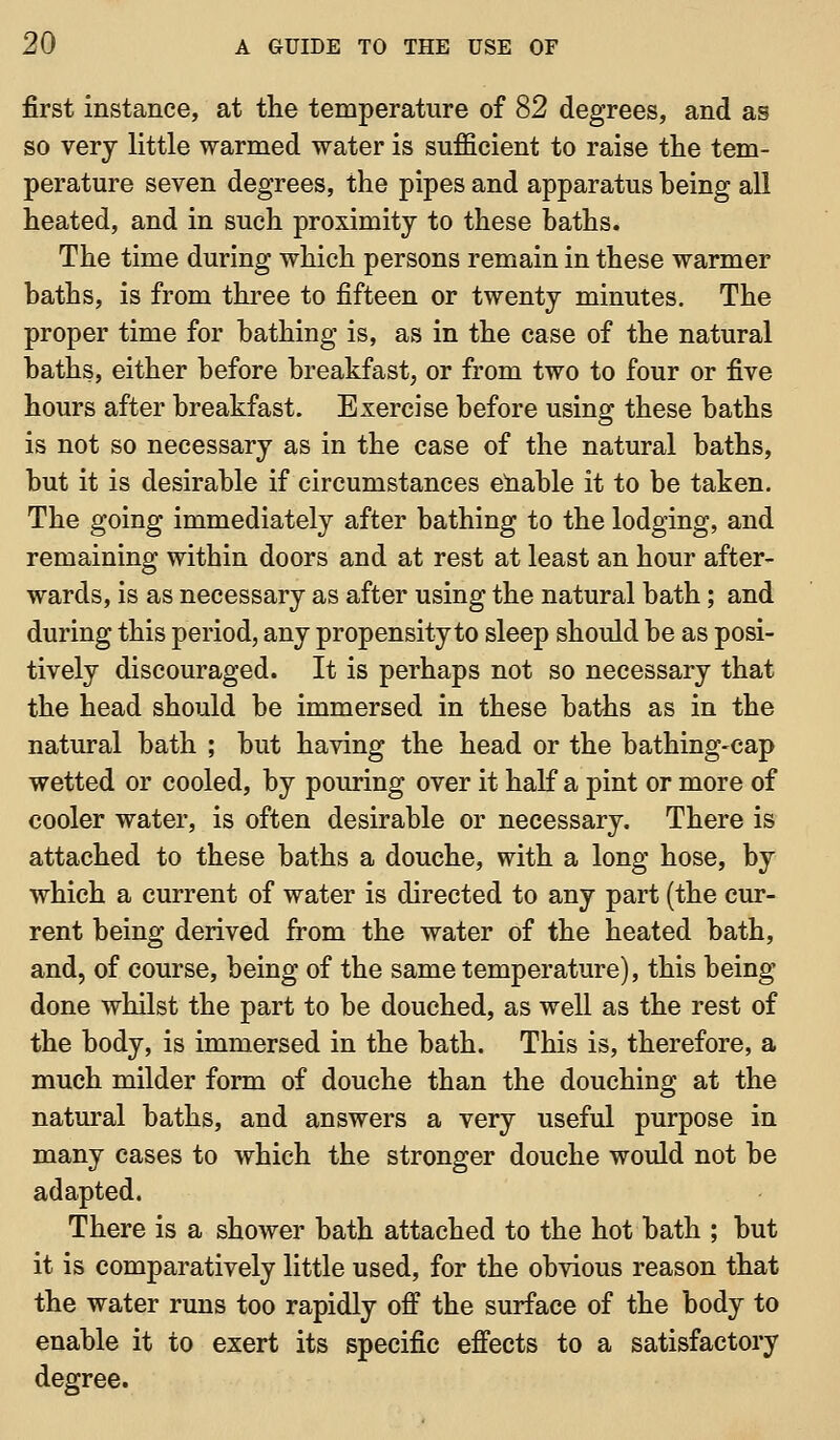 first instance, at the temperature of 82 degrees, and as so very little warmed water is sufficient to raise the tem- perature seven degrees, the pipes and apparatus heing all heated, and in such proximity to these baths. The time during which persons remain in these warmer baths, is from three to fifteen or twenty minutes. The proper time for bathing is, as in the case of the natural baths, either before breakfast, or from two to four or five hours after breakfast. Exercise before using these baths is not so necessary as in the case of the natural baths, but it is desirable if circumstances eliable it to be taken. The going immediately after bathing to the lodging, and remaining within doors and at rest at least an hour after- wards, is as necessary as after using the natural bath; and during this period, any propensity to sleep should be as posi- tively discouraged. It is perhaps not so necessary that the head should be immersed in these baths as in the natural bath ; but having the head or the bathing-cap wetted or cooled, by pouring over it half a pint or more of cooler water, is often desirable or necessary. There is attached to these baths a douche, with a long hose, by which a current of water is directed to any part (the cur- rent being derived from the water of the heated bath, and, of course, being of the same temperature), this being done whilst the part to be douched, as well as the rest of the body, is immersed in the bath. This is, therefore, a much milder form of douche than the douching at the natural baths, and answers a very useful purpose in many cases to which the stronger douche would not be adapted. There is a shower bath attached to the hot bath ; but it is comparatively little used, for the obvious reason that the water rims too rapidly off the surface of the body to enable it to exert its specific effects to a satisfactory degree.