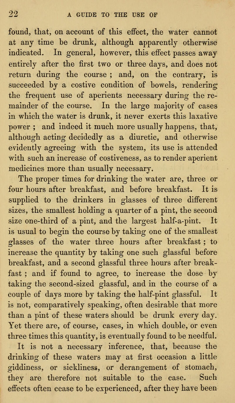 found, that, on account of this effect, the water cannot at any time be drunk, although apparently otherwise indicated. In general, however, this effect passes away entirely after the first two or three days, and does not return during the coui'se ; and, on the contrary, is succeeded by a costive condition of bowels, rendering the frequent use of aperients necessary during the re- mainder of the course. In the large majority of cases in which the water is drunk, it never exerts this laxative power ; and indeed it much more usually happens, that, although acting decidedly as a diuretic, and otherwise evidently agreeing with the system, its use is attended with such an increase of costiveness, as to render aperient medicines more than usually necessary. The proper times for drinking the water are, three or four hours after breakfast, and before breakfast. It is supplied to the drinkers in glasses of three different sizes, the smallest holding a quarter of a pint, the second size one-third of a pint, and the largest half-a-pint. It is usual to begin the course by taking one of the smallest glasses of the water three hours after breakfast; to increase the quantity by taking one such glassful before breakfast, and a second glassful three hours after break- fast ; and if found to agree, to increase the dose by taking the second-sized glassful, and in the course of a couple of days more by taking the half-pint glassful. It is not, comparatively speaking, often desirable that more than a pint of these waters should be drunk every day. Yet there are, of course, cases, in which double, or even three times this quantity, is eventually found to be needful. It is not a necessary inference, that, because the drinking of these waters may at first occasion a little giddiness, or sickliness, or derangement of stomach, they are therefore not suitable to the case. Such effects often cease to be experienced, after they have been