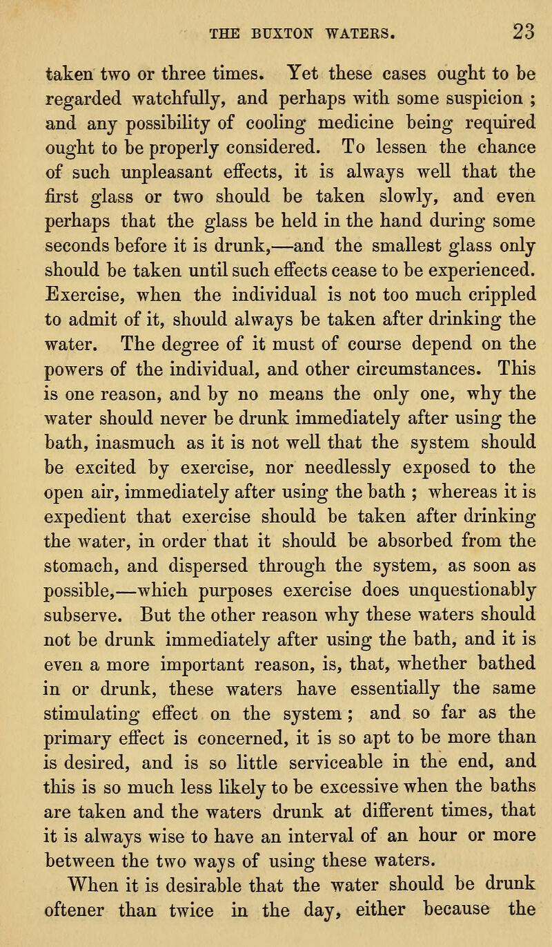 taken two or three times. Yet these cases ought to be regarded watchfully, and perhaps with some suspicion ; and any possibility of cooling medicine being required ought to be properly considered. To lessen the chance of such unpleasant effects, it is always well that the first glass or two should be taken slowly, and even perhaps that the glass be held in the hand during some seconds before it is drunk,—and the smallest glass only should be taken until such effects cease to be experienced. Exercise, when the individual is not too much crippled to admit of it, should always be taken after drinking the water. The degree of it must of course depend on the powers of the individual, and other circumstances. This is one reason, and by no means the only one, why the water should never be drunk immediately after using the bath, inasmuch as it is not well that the system should be excited by exercise, nor needlessly exposed to the open air, immediately after using the bath ; whereas it is expedient that exercise should be taken after drinking the water, in order that it should be absorbed from the stomach, and dispersed through the system, as soon as possible,—which purposes exercise does unquestionably subserve. But the other reason why these waters should not be drunk immediately after using the bath, and it is even a more important reason, is, that, whether bathed in or drunk, these waters have essentially the same stimulating effect on the system ; and so far as the primary effect is concerned, it is so apt to be more than is desired, and is so little serviceable in the end, and this is so much less likely to be excessive when the baths are taken and the waters drunk at different times, that it is always wise to have an interval of an hour or more between the two wajs of using these waters. When it is desirable that the water should be drunk oftener than twice in the day, either because the