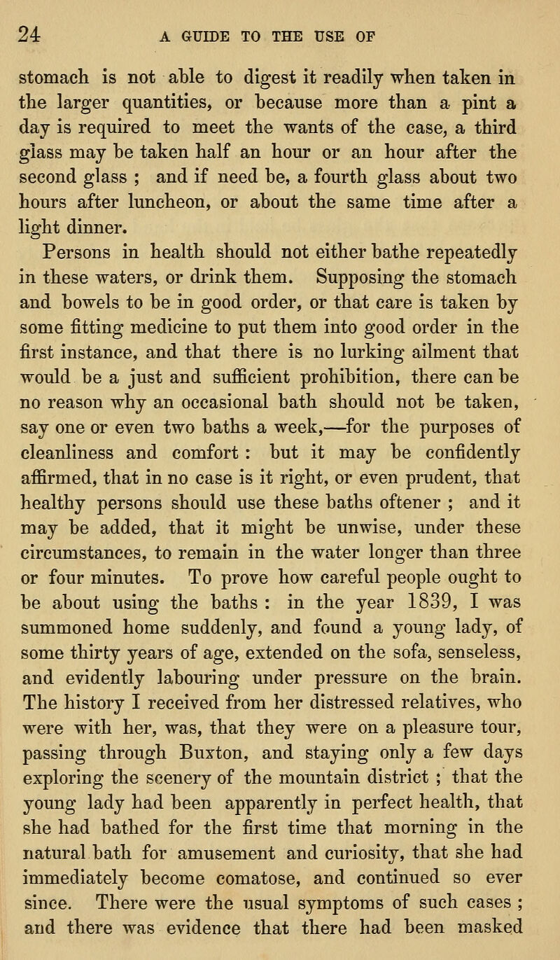 stomach is not able to digest it readily when taken in the larger quantities, or because more than a pint a day is required to meet the wants of the case, a third glass may be taken half an hour or an hour after the second glass ; and if need be, a fourth glass about two hours after luncheon, or about the same time after a light dinner. Persons in health should not either bathe repeatedly in these waters, or drink them. Supposing the stomach and bowels to be in good order, or that care is taken by some fitting medicine to put them into good order in the first instance, and that there is no lurking ailment that would be a just and sufficient prohibition, there can be no reason why an occasional bath should not be taken, say one or even two baths a week,—^for the purposes of cleanliness and comfort : but it may be confidently affirmed, that in no case is it right, or even prudent, that healthy persons should use these baths oftener ; and it may be added, that it might be unwise, under these circumstances, to remain in the water longer than three or four minutes. To prove how careful people ought to be about using the baths : in the year 1839, I was summoned home suddenly, and found a young lady, of some thirty years of age, extended on the sofa, senseless, and evidently labouring under pressure on the brain. The history I received from her distressed relatives, who were with her, was, that they were on a pleasure tour, passing through Buxton, and staying only a few days exploring the scenery of the mountain district ; that the young lady had been apparently in perfect health, that she had bathed for the first time that morning in the natural bath for amusement and curiosity, that she had immediately become comatose, and continued so ever since. There were the usual symptoms of such cases ; and there was evidence that there had been masked