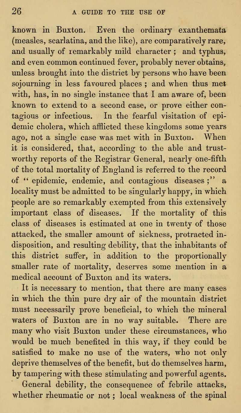 known in Buxton. Even the ordinary exanthemata (measles, scarlatina, and the like), are comparatively rare, and usually of remarkably mild character ; and typhus, and even common continued fever, probably never obtains, unless brought into the district by persons who have been sojourning in less favoured places ; and when thus met with, has, in no single instance that I am aware of, been known to extend to a second case, or prove either con- tagious or infectious. In the fearful visitation of epi- demic cholera, which afflicted these kingdoms some years ago, not a single case was met with in Buxton. When it is considered, that, according to the able and trust- worthy reports of the Registrar General, nearly one-fifth of the total mortality of England is referred to the record of  epidemic, endemic, and contagious diseases ; a locality must be admitted to be singularly happy, in which people are so remarkably exempted from this extensively important class of diseases. If the mortality of this class of diseases is estimated at one in twenty of those attacked, the smaller amount of sickness, protracted in- disposition, and resulting debility, that the inhabitants of this district sufi'er, in addition to the proportionally smaller rate of mortahty, deserves some mention in a medical account of Buxton and its waters. It is necessary to mention, that there are many cases in which the thin pure dry air of the mountain district must necessarily prove beneficial, to which the mineral waters of Buxton are in no way suitable. There are many who visit Buxton under these circumstances, who would be much benefited in this way, if they could be satisfied to make no use of the waters, who not only deprive themselves of the benefit, but do themselves harm, by tampering with these stimulating and powerful agents. General debility, the consequence of febrile attacks, whether rheumatic or not; local weakness of the spinal