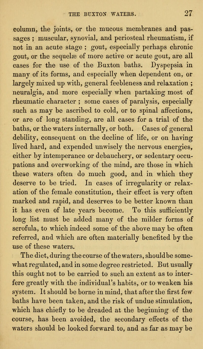 column, the joints, or the mucous membranes and pas- sages ; muscular, synovial, and periosteal rheumatism, if not in an acute stage ; gout, especially perhaps chronic gout, or the sequelae of more active or acute gout, are all cases for the use of the Buxton baths. Dyspepsia in many of its forms, and especially when dependent on, or largely mixed up with, general feebleness and relaxation ; neuralgia, and more especially when partaking most of rheumatic character ; some cases of paralysis, especially such as may be ascribed to cold, or to spinal affections, or are of long standing, are all cases for a trial of the baths, or the waters internally, or both. Cases of general debihty, consequent on the decline of life, or on having lived hard, and expended unwisely the nervous energies, either by intemperance or debauchery, or sedentary occu- pations and overworking of the mind, are those in which these waters often do much good, and in which they deserve to be tried. In cases of irregularity or relax- ation of the female constitution, their effect is very often marked and rapid, and deserves to be better known than it has even of late years become. To this sufficiently long list must be added many of the milder forms of scrofula, to which indeed some of the above may be often referred, and which are often materially benefited by the use of these waters. The diet, during the course of the waters, shouldbe some- what regulated, and in some degree restricted. But usually this ought not to be carried to such an extent as to inter- fere greatly with the individual's habits, or to weaken his system. It should be borne in mind, that after the first few baths have been taken, and the risk of undue stimulation, which has chiefly to be dreaded at the beginning of the course, has been avoided, the secondary effects of the waters should be looked forward to, and as far as may be