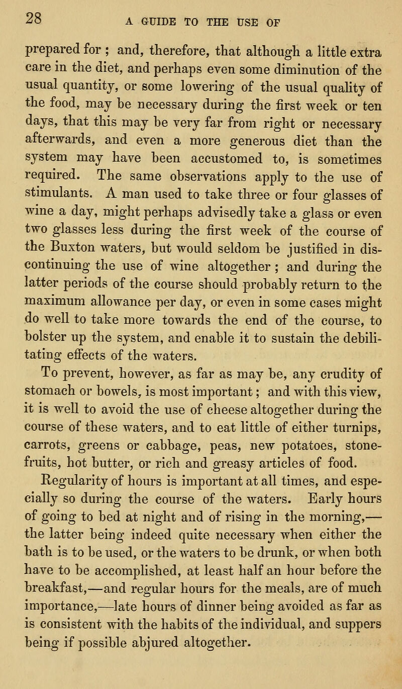 prepared for ; and, therefore, that although a little extra care in the diet, and perhaps even some diminution of the usual quantity, or some lowering of the usual quahtj of the food, may he necessary during the first week or ten days, that this may be very far from right or necessary afterwards, and even a more generous diet than the system may have been accustomed to, is sometimes required. The same observations apply to the use of stimulants. A man used to take three or four glasses of wine a day, might perhaps advisedly take a glass or even two glasses less during the first week of the course of the Buxton waters, but would seldom be justified in dis- continuing the use of wine altogether ; and during the latter periods of the course should probably return to the maximum allowance per day, or even in some cases might do well to take more towards the end of the course, to bolster up the system, and enable it to sustain the debili- tating efiects of the waters. To prevent, however, as far as may be, any crudity of stomach or bowels, is most important; and with this view, it is well to avoid the use of cheese altogether during the course of these waters, and to eat little of either turnips, carrots, greens or cabbage, peas, new potatoes, stone- fruits, hot butter^ or rich and greasy articles of food. Regularity of hom^s is important at all times, and espe- cially so during the course of the waters. Early hours of going to bed at night and of rising in the morning,— the latter being indeed quite necessary when either the bath is to be used, or the waters to be drunk, or when both have to be accomplished, at least half an hour before the breakfast,—and regular hours for the meals, are of much importance,—late hours of dinner being avoided as far as is consistent with the habits of the individual, and suppers being if possible abjured altogether.