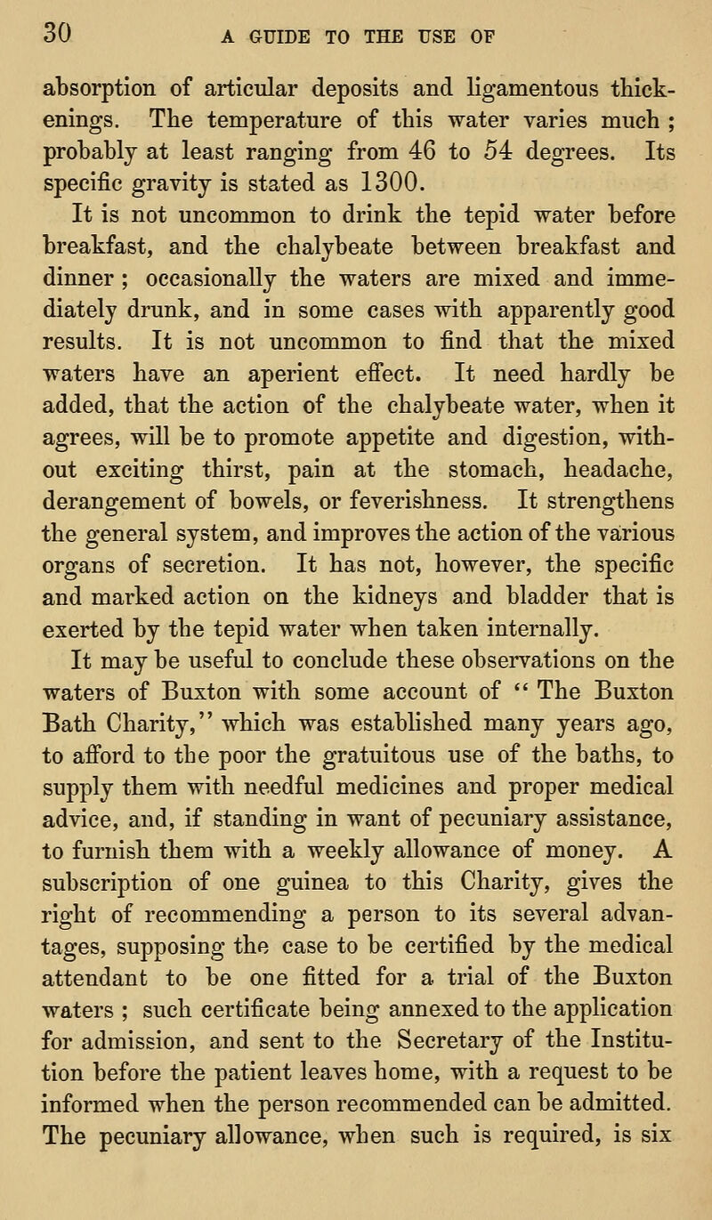 absorption of articular deposits and ligamentous thick- enings. The temperature of this water varies much ; probably at least ranging from 46 to 54 degrees. Its specific gravity is stated as 1300. It is not uncommon to drink the tepid water before breakfast, and the chalybeate between breakfast and dinner ; occasionally the waters are mixed and imme- diately drunk, and in some cases with apparently good results. It is not uncommon to find that the mixed waters have an aperient effect. It need hardly be added, that the action of the chalybeate water, when it agrees, will be to promote appetite and digestion, with- out exciting thirst, pain at the stomach, headache, derangement of bowels, or feverishness. It strengthens the general system, and improves the action of the various organs of secretion. It has not, however, the specific and marked action on the kidneys and bladder that is exerted by the tepid water when taken internally. It may be useful to conclude these observations on the waters of Buxton with some account of  The Buxton Bath Charity, which was established many years ago, to afford to the poor the gratuitous use of the baths, to supply them with needful medicines and proper medical advice, and, if standing in want of pecuniary assistance, to furnish them with a weekly allowance of money. A subscription of one guinea to this Charity, gives the right of recommending a person to its several advan- tages, supposing the case to be certified by the medical attendant to be one fitted for a trial of the Buxton waters ; such certificate being annexed to the application for admission, and sent to the Secretary of the Institu- tion before the patient leaves home, with a request to be informed when the person recommended can be admitted. The pecuniary allowance, when such is required, is six