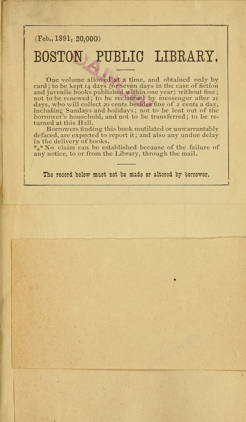 (Feb., 1891, 20,000) BOSTON PUBLIC LIBRARY. One volume allowed at a time, and obtained only by card ; to be kept 14 days (or seven days in the case of fiction and juvenile books published within one year) without fine; not to be renewed; to be reclaimed by messenger after 21 days, who will collect 20 cents besides fine of 2 cents a day, including- Sundays and holidays; not to be lent out of the borro\ver's household, and not to be transferred; to be re- turned at this Hall. Borrowers finding- this book mutilated or unwai-rantably defaced, are expectedto report it; and also any undue delay in the delivery of books. *:jt*No claim can be established because of the failure of any notice, to or from the Library, through the mail. The record telow must not te made or altered by torrower,