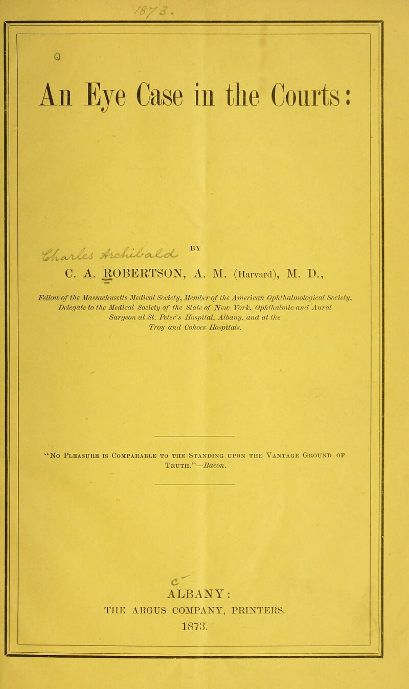 An Eye Case in the Courts: 6 C. A. ROBERTSON, A. M. (Harvard), M. P., Felloiv of the Massachusetts Medical Society, Member of the American Ophthalmological Society, Delegate to the Medical Society of the Slate of New York, Ophthalmic and Aural Surgeon at St. Peter's Hospital, Albany, and at the Troy and C'ohoes Hospitals. 'No Pleasure is Comparable to the Standing upon the Vantage Ground of Truth. '' —Bacon. c ALBANY: THE ARGUS COMPANY, PRINTERS. 1873.