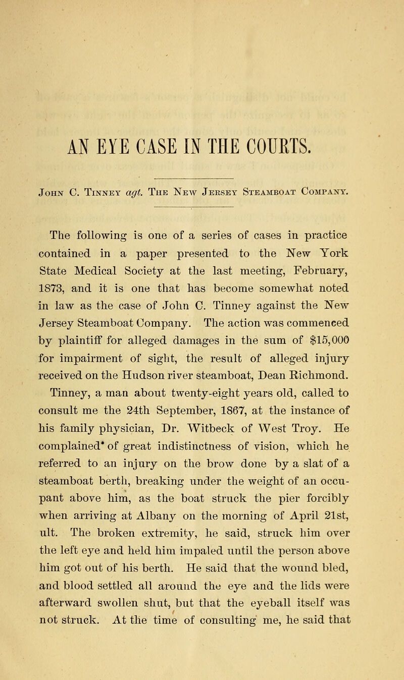 John C. Tinney agt. The New Jersey Steamboat Company. The following is one of a series of cases in practice contained in a paper presented to the New York State Medical Society at the last meeting, February, 1873, and it is one that lias become somewhat noted in law as the case of John C. Tinney against the New Jersey Steamboat Company. The action was commenced by plaintiff for alleged damages in the sum of $15,000 for impairment of sight, the result of alleged injury received on the Hudson river steamboat, Dean Richmond. Tinney, a man about twenty-eight years old, called to consult me the 24th September, 1867, at the instance of his family physician, Dr. Witbeck of West Troy. He complained' of great indistinctness of vision, which he referred to an injury on the brow done by a slat of a steamboat berth, breaking under the weight of an occu- pant above him, as the boat struck the pier forcibly when arriving at Albany on the morning of April 21st, ult. The broken extremity, he said, struck him over the left eye and held him impaled until the person above him got out of his berth. He said that the wound bled, and blood settled all around the eye and the lids were afterward swollen shut, but that the eyeball itself was not struck. At tlie time of consulting me, he said that