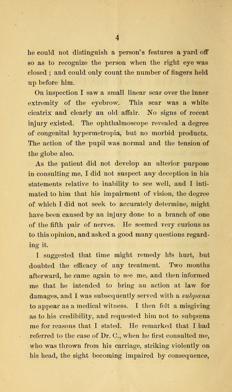 he could not distinguish a person's features a yard off so as to recognize the person when the right eye was closed ; and could only count the number of fingers held up before him. On inspection I saw a small linear scar over the inner extremity of the eyebrow. This scar was a white cicatrix and clearly an old affair. No signs of recent injury existed. The ophthalmoscope revealed a degree of congenital hypermetropia, but no morbid products. The action of the pupil was normal and the tension of the globe also. As the patient did not develop an ulterior purpose in consulting me, I did not suspect any deception in his statements relative to inability to see well, and I inti- mated to him that his impairment of vision, the degree of which I did not seek to accurately determine, might have been caused by an injury done to a branch of one of the fifth pair of nerves. He seemed very curious as to this opinion, and asked a good many questions regard- ing it. I suggested that time might remedy his hurt, but doubted the efficacy of any treatment. Two months afterward, he came again to see me, and then informed me that he intended to bring an action at law for damages, and I was subsequently served with a subpcena to appear as a medical witness. I then felt a misgiving as to his credibility, and requested him not to subpcena me for reasons that I stated. He remarked that I had referred to the case of Dr. C, when he first consulted me, who was thrown from his carriage, striking violently on his head, the sight becoming impaired by consequence,