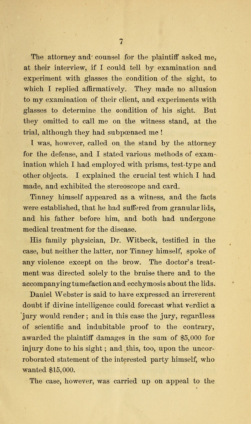 The attorney and counsel for the plaintiff asked me, at their interview, if I could tell by examination and experiment with glasses the condition of the sight, to which I replied affirmatively. They made no allusion to my examination of their client, and experiments with glasses to determine the condition of his sight. But they omitted to call me on the witness stand, at the trial, although they had subpoenaed me ! I was, however, called on the stand by the attorney for the defense, and I stated various methods of exam- ination which I had employed with prisms, test-type and other objects. I explained the crucial test which I had made, and exhibited the stereoscope and card. Tinney himself appeared as a witness, and the facts were established, that he had suffered from granular lids, and his father before him, and both had undergone medical treatment for the disease. His family physician, Dr. Witbeck, testified in the case, but neither the latter, nor Tinney himself, spoke of any violence except on the brow. The doctor's treat- ment was directed solely to the bruise there and to the accompanying tumefaction and ecchymosis about the lids. Daniel Webster is said to have expressed an irreverent doubt if divine intelligence could forecast what verdict a jury would render ; and in this case the jury, regardless of scientific and indubitable proof to the contrary, awarded the plaintiff damages in the sum of $5,000 for injury done to his sight; and this, too, upon the uncor- roborated statement of the interested party himself, who wanted $15,000. The case, however, was carried up on appeal to the