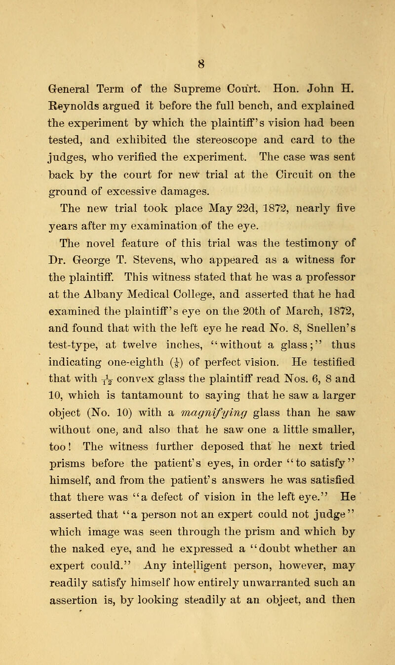 General Term of the Supreme Court. Hon. John H. Reynolds argued it before the full bench, and explained the experiment by which the plaintiff's vision had been tested, and exhibited the stereoscope and card to the judges, who verified the experiment. The case was sent back by the court for new trial at the Circuit on the ground of excessive damages. The new trial took place May 22d, 1872, nearly five years after my examination of the eye. The novel feature of this trial was the testimony of Dr. George T. Stevens, who appeared as a witness for the plaintiff. This witness stated that he was a professor at the Albany Medical College, and asserted that he had examined the plaintiff's eye on the 20th of March, 1872, and found that with the left eye he read No. 8, Snellen's test-type, at twelve inches, without a glass; thus indicating one-eighth (■§-) of perfect vision. He testified that with yV convex glass the plaintiff read Nos. 6, 8 and 10, which is tantamount to saying that he saw a larger object (No. 10) with a magnifying glass than he saw without one, and also that he saw one a little smaller, too! The witness further deposed that he next tried prisms before the patient's eyes, in order '' to satisfy'' himself, and from the patient's answers he was satisfied that there was a defect of vision in the left eye. He asserted that a person not an expert could not judge which image was seen through the prism and which by the naked eye, and he expressed a doubt whether an expert could. Any intelligent person, however, may readily satisfy himself how entirely unwarranted such an assertion is, by looking steadily at an object, and then