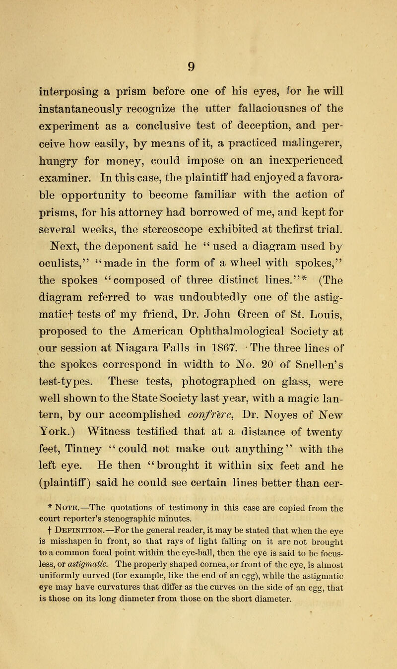 interposing a prism before one of his eyes, for he will instantaneously recognize the utter fallaciousnes of the experiment as a conclusive test of deception, and per- ceive how easily, by means of it, a practiced malingerer, hungry for money, could impose on an inexperienced examiner. In this case, the plaintiff had enjoyed a favora- ble opportunity to become familiar with the action of prisms, for his attorney had borrowed of me, and kept for several weeks, the stereoscope exhibited at thefirst trial. Next, the deponent said he  used a diagram used by oculists, made in the form of a wheel with spokes, the spokes composed of three distinct lines.* (The diagram referred to was undoubtedly one of the astig- maticf tests of my friend, Dr. John Green of St. Louis, proposed to the American Ophthalmological Society at our session at Niagara Falls in 1867. • The three lines of the spokes correspond in width to No. 20 of Snellen's test-types. These tests, photographed on glass, were well shown to the State Society last year, with a magic lan- tern, by our accomplished confrere, Dr. Noyes of New York.) Witness testified that at a distance of twenty feet, Tinney could not make out anything with the left eye. He then brought it within six feet and he (plaintiff) said he could see certain lines better than cer- * Note.—The quotations of testimony in this case are copied from the court reporter's stenographic minutes. f Definition.—For the general reader, it may be stated that when the eye is misshapen in front, so that rays of light falling on it are not brought to a common focal point within the eye-ball, then the eye is said to be focus- less, or astigmatic. The properly shaped cornea, or front of the eye, is almost uniformly curved (for example, like the end of an egg), while the astigmatic eye may have curvatures that differ as the curves on the side of an egg, that is those on its long diameter from those on the short diameter.
