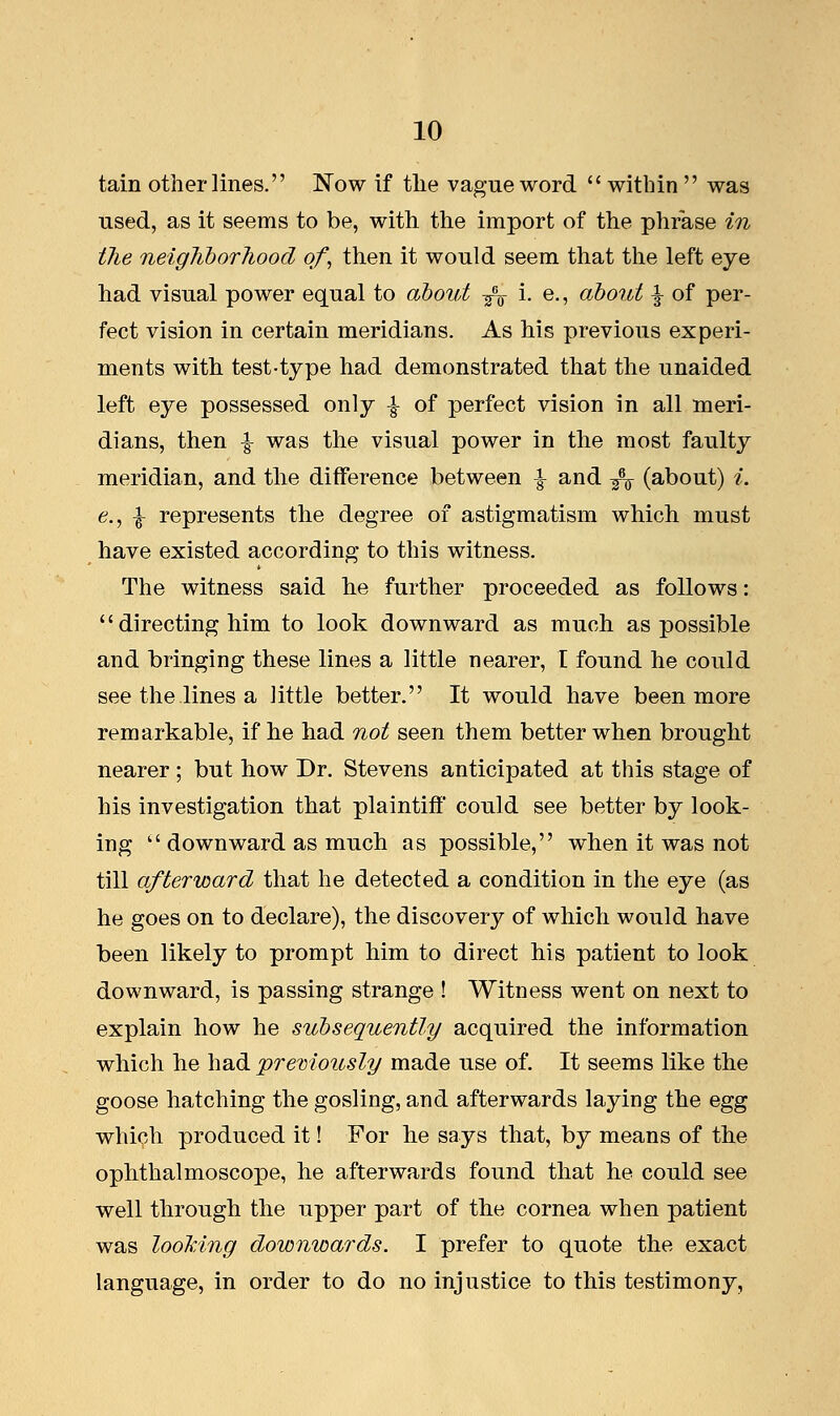 tain other lines. Now if the vague word  within  was used, as it seems to be, with the import of the phrase in Hie neighborhood of then it would seem that the left eye had visual power equal to about -^ i. e., about ^ of per- fect vision in certain meridians. As his previous experi- ments with test-type had demonstrated that the unaided left eye possessed only -§- of perfect vision in all meri- dians, then -J- was the visual power in the most faulty meridian, and the difference between -§- and ^ (about) i. e., ^ represents the degree of astigmatism which, must have existed according to this witness. The witness said he further proceeded as follows:  directing him to look downward as much as possible and bringing these lines a little nearer, I found he could see the lines a little better. It would have been more remarkable, if he had not seen them better when brought nearer ; but how Dr. Stevens anticipated at this stage of his investigation that plaintiff could see better by look- ing  downward as much as possible, when it was not till afterward that he detected a condition in the eye (as he goes on to declare), the discovery of which would have been likely to prompt him to direct his patient to look downward, is passing strange ! Witness went on next to explain how he subsequently acquired the information which he had previously made use of. It seems like the goose hatching the gosling, and afterwards laying the egg which produced it! For lie says that, by means of the ophthalmoscope, he afterwards found that he could see well through the upper part of the cornea when patient was looking downwards. I prefer to quote the exact language, in order to do no injustice to this testimony,