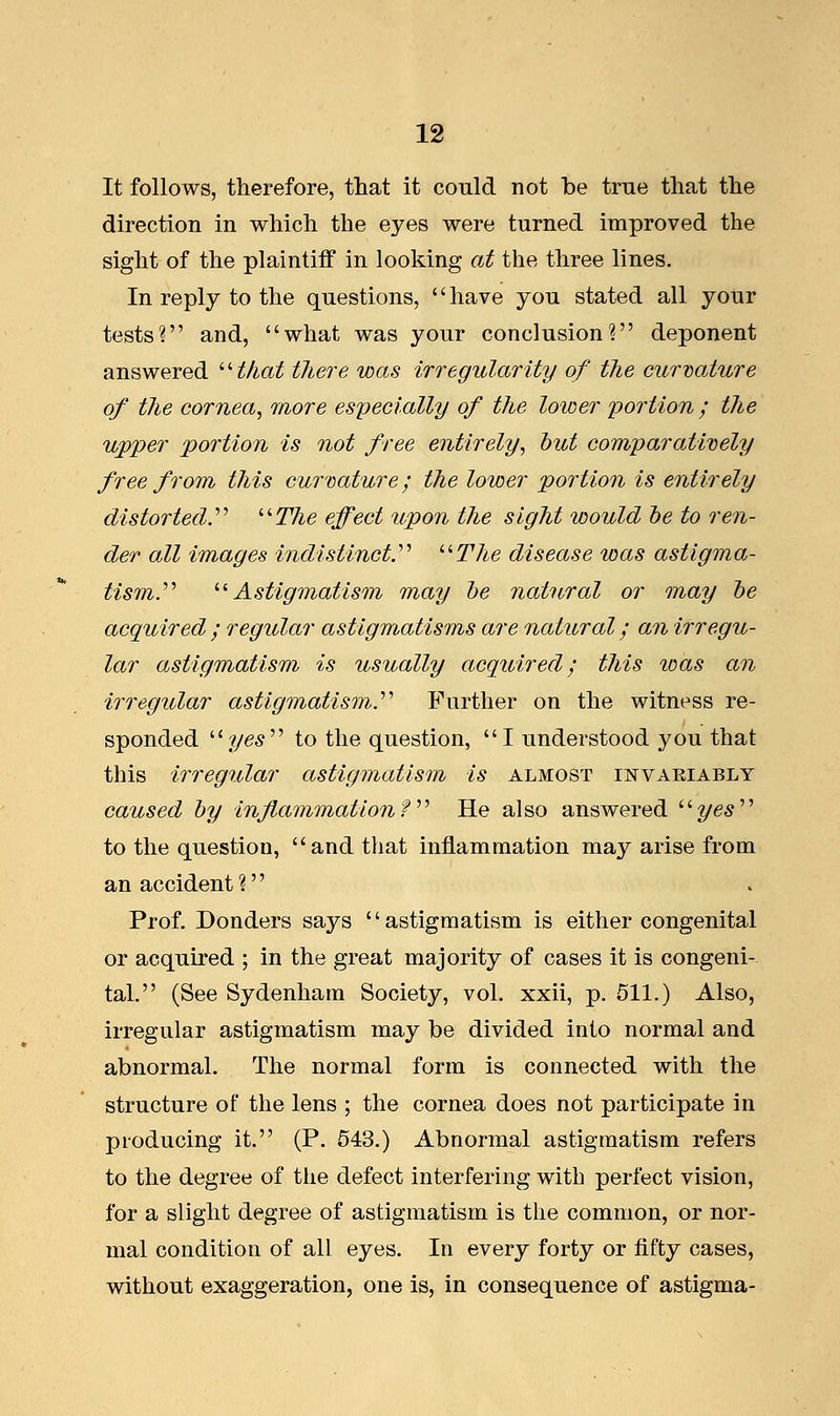 It follows, therefore, that it could not be true that the direction in which the eyes were turned improved the sight of the plaintiff in looking at the three lines. In reply to the questions, have you stated all your tests? and, what was your conclusion? deponent answered that there was irregularity of the curvature of the cornea, more especially of the lower portion ; the upper portion is not free entirely, but comparatively free from this curvature; the lower portion is entirely distorted. The effect upon the sight would be to ren- der all images indistinct.''' The disease was astigma- tism.'''' Astigmatism may be natural or may be acquired ; regular astigmatisms are natural; an irregu- lar astigmatism is usually acquired; this was an irregular astigmatism.'''' Further on the witness re- sponded yes to the question, I understood you that this irregular astigmatism is almost invariably caused by inflammationf  He also answered yes to the question, and that inflammation may arise from an accident? Prof. Donders says astigmatism is either congenital or acquired ; in the great majority of cases it is congeni- tal. (See Sydenham Society, vol. xxii, p. 511.) Also, irregular astigmatism may be divided into normal and abnormal. The normal form is connected with the structure of the lens ; the cornea does not participate in producing it. (P. 543.) Abnormal astigmatism refers to the degree of the defect interfering with perfect vision, for a slight degree of astigmatism is the common, or nor- mal condition of all eyes. In every forty or fifty cases, without exaggeration, one is, in consequence of astigma-