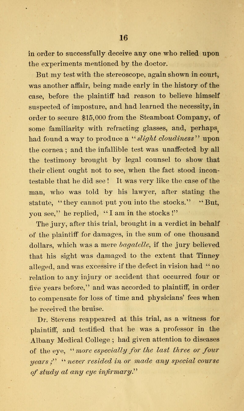 in order to successfully deceive any one who relied upon the experiments mentioned by the doctor. But my test with the stereoscope, again shown in court, was another affair, being made early in the historjr of the case, before the plaintiff had reason to believe himself suspected of imposture, and had learned the necessity, in order to secure $15,000 from the Steamboat Company, of some familiarity with refracting glasses, and, perhaps^ had found away to produce a slight cloudiness'1'' upon the cornea ; and the infallible test was unaffected by all the testimony brought by legal counsel to show that their client ought not to see, when the fact stood incon- testable that he did see ! It was very like the case of the man, who was told by his lawyer, after stating the statute, they cannot put you into the stocks. ''But, you see, he replied, I am in the stocks ! The jury, after this trial, brought in a verdict in behalf of the plaintiff for damages, in the sum of one thousand dollars, which was a mere bagatelle, if the jury believed that his sight was damaged to the extent that Tinney alleged, and was excessive if the defect in vision had no relation to any injury or accident that occurred four or five years before, and was accorded to plaintiff, in order to compensate for loss of time and physicians' fees when he received the bruise. Dr. Stevens reappeared at this trial, as a witness for plaintiff, and testified that he was a professor in the Albany Medical College ; had given attention to diseases of the eye, more especially for the last three or four years f  never resided in or made any special course of study at any eye infirmary