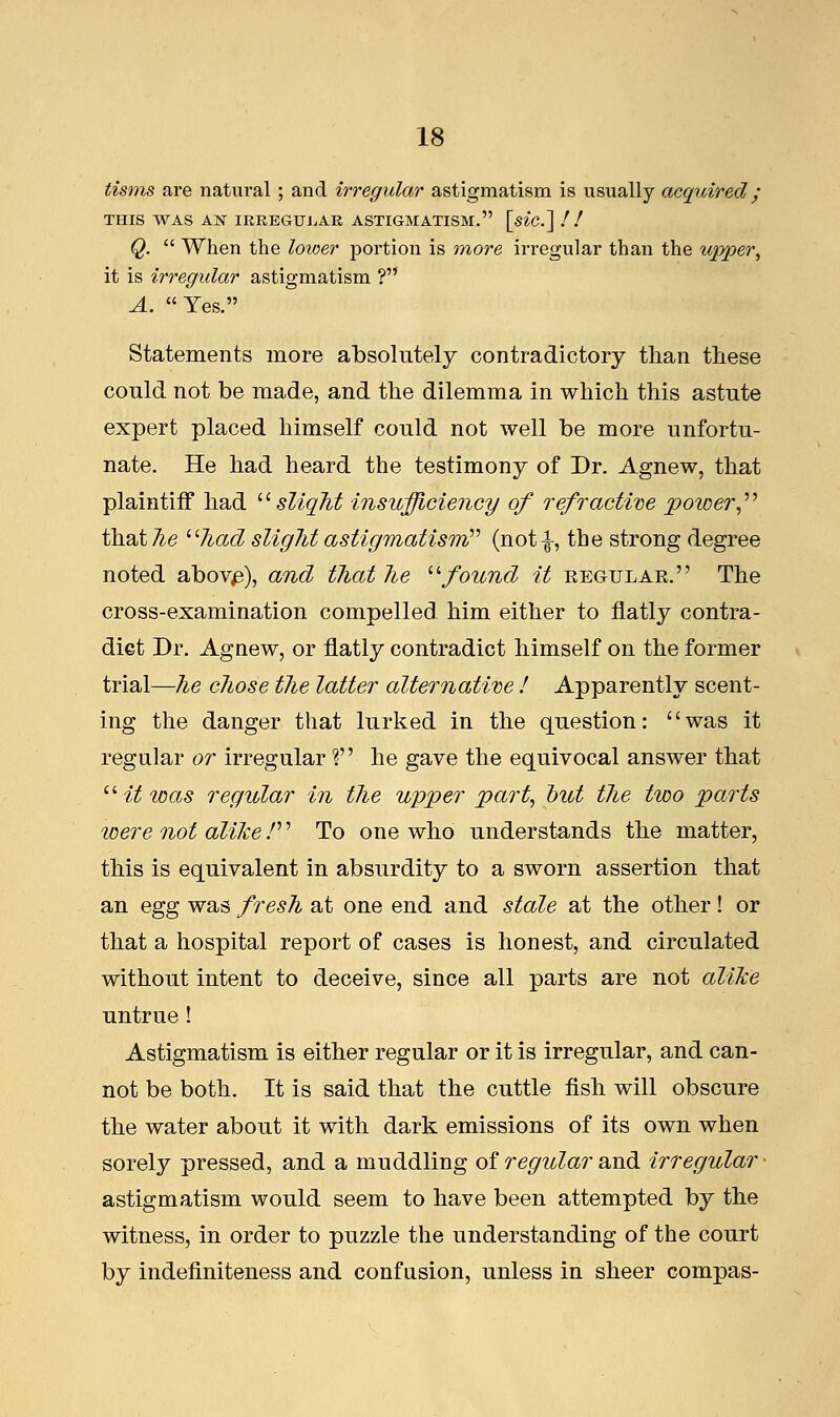 tisms are natm-al ; and irregular astigmatism is usually acquired; THIS WAS AN IRREGULAR ASTIGMATISM. [siC.~\ ! ! Q.  When the lower portion is more irregular than the upper, it is irregular astigmatism ? A. Yes. Statements more absolutely contradictory than these could not be made, and the dilemma in which this astute expert placed himself could not well be more unfortu- nate. He had heard the testimony of Dr. Agnew, that plaintiff had slight insufficiency of refractive power that he had slight astigmatism)'' (not£, the strong degree noted abovfi), and that he found it kegtjlar. The cross-examination compelled him either to flatly contra- diet Dr. Agnew, or flatly contradict himself on the former trial—he chose the latter alternative ! Apparently scent- ing the danger that lurked in the question: was it regular or irregular ? he gave the equivocal answer that  it was regular in the upper part, but the two parts were not alike /'' To one who understands the matter, this is equivalent in absurdity to a sworn assertion that an egg was fresh at one end and stale at the other! or that a hospital report of cases is honest, and circulated without intent to deceive, since all parts are not alike untrue! Astigmatism is either regular or it is irregular, and can- not be both. It is said that the cuttle fish will obscure the water about it with dark emissions of its own when sorely pressed, and a muddling of regular and irregular • astigmatism would seem to have been attempted by the witness, in order to puzzle the understanding of the court by indefiniteness and confusion, unless in sheer compas-