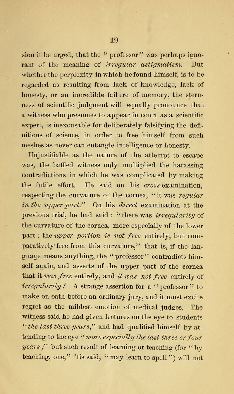 sion it be urged, that the  professor was perhaps igno- rant of the meaning of irregular astigmatism. But whether the perplexity in which he found himself, is to be regarded as resulting from lack of knowledge, lack of honesty, or an incredible failure of memory, the stern- ness of scientific judgment will equally pronounce that a witness who presumes to appear in court as a scientific expert, is inexcusable for deliberately falsifying the defi- nitions of science, in order to free himself from such meshes as never can entangle intelligence or honesty. Unjustifiable as the nature of the attempt to escape was, the baffled witness only multiplied the harassing contradictions in which he was complicated by making the futile effort. He said on his cross-examination, respecting the curvature of the cornea, it was regular in the upper part. On his direct examination at the previous trial, he had said : '' there was irregularity of the curvature of the cornea, more especially of the lower part; the upper portion is not free entirely, but com- paratively free from this curvature, that is, if the lan- guage means anything, the professor contradicts him- self again, and asserts of the upper part of the cornea that it was free entirely, and it was not free entirely of irregularity ! A strange assertion for a professor to make on oath before an ordinary jury, and it must excite regret as the mildest emotion of medical judges. The witness said he had given lectures on the eye to students the last three years, and had qualified himself by at- tending to the eye more especially the last three or four years f but such result of learning or teaching (for by teaching, one, 'tis said, may learn to spell) will not
