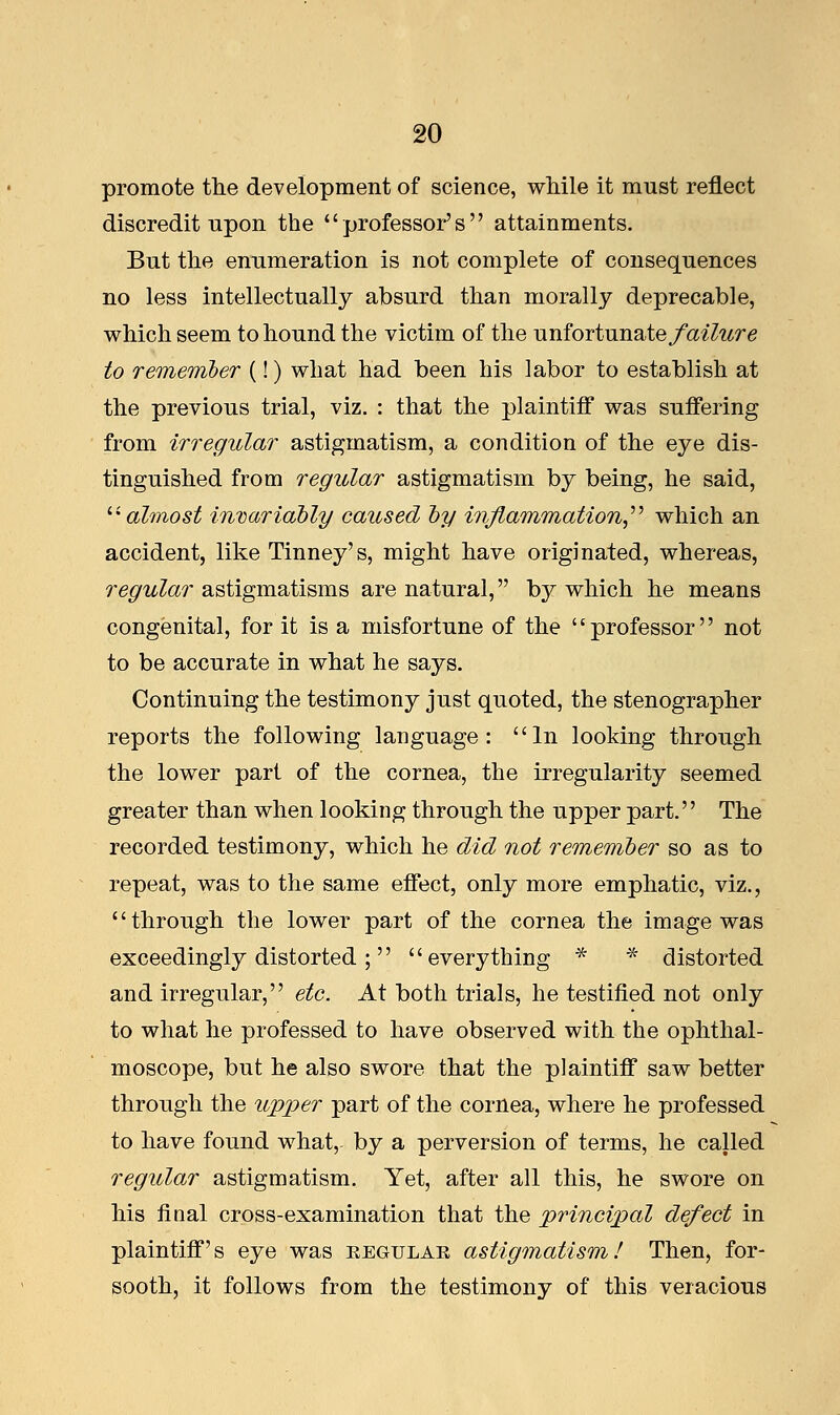 promote the development of science, while it must reflect discredit upon the professor's attainments. But the enumeration is not complete of consequences no less intellectually absurd than morally deprecable, which seem to hound the victim of the unfortunate failure to remember (!) what had been his labor to establish at the previous trial, viz. : that the plaintiff was suffering from irregular astigmatism, a condition of the eye dis- tinguished from regular astigmatism by being, he said, almost invariably caused by inflammation which an accident, like Tinney's, might have originated, whereas, regular astigmatisms are natural, by which he means congenital, for it is a misfortune of the professor not to be accurate in what he says. Continuing the testimony just quoted, the stenographer reports the following language: In looking through the lower part of the cornea, the irregularity seemed greater than when looking through the upper part. The recorded testimony, which he did not remember so as to repeat, was to the same effect, only more emphatic, viz., through the lower part of the cornea the image was exceedingly distorted ; everything * * distorted and irregular, etc. At both trials, he testified not only to what he professed to have observed with the ophthal- moscope, but he also swore that the plaintiff saw better through the upper part of the cornea, where he professed to have found what,- by a perversion of terms, he called regular astigmatism. Yet, after all this, he swore on his final cross-examination that the principal defect in plaintiff's eye was regular astigmatism! Then, for- sooth, it follows from the testimony of this veracious