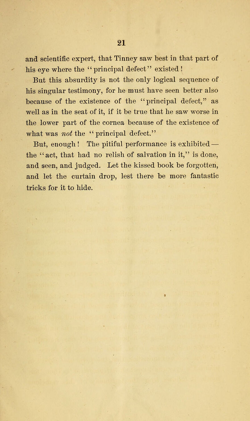 and scientific expert, that Tinney saw best in that part of his eye where the principal defect existed ! But this absurdity is not the only logical sequence of his singular testimony, for he must have seen better also because of the existence of the principal defect, as well as in the seat of it, if it be true that he saw worse in the lower part of the cornea because of the existence of what was not the principal defect. But, enough ! The pitiful performance is exhibited — the act, that had no relish of salvation in it, is done, and seen, and judged. Let the kissed book be forgotten, and let the curtain drop, lest there be more fantastic tricks for it to hide.