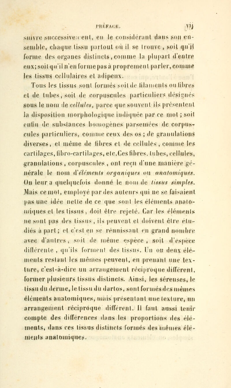 suivie .successiveii eiil, en le considérant dans j^on tiil- senilile, cbaque tissu partout où il se trouve , >ioil qu'jj forme des organes distincts,comme la plupart d'entre eux; soit (in'il n'en l'orme pas à proprement parler, comm« les tissus cellulaires et adipeux. Tous les tissus sont formés soit de lilauients ou libres et de tubes, soit de corpuscules particuliers désignés sous le nom de cellules, parce que souvent ils présentent la disposition morphologique inditjijée par ce mot ; soit cnlin de substances boîuogèîies parsemées de corpur»^ cules particuliers, connue ceux des os ; de granulations diverses, et même de libres et de cellules , connue les cartilages, libro'CarlilHges,elc,Ces fibres, liibes, cellules, granulations, corpuscules , ont reçu d'une manière gé- nérale le nom (Vêlements organiques ou anatomiques. On leur a quelquefois donné le noui i\e tissus simples. Mais ce mot, employé par des auteurs qui ne se faisaient pas une idée nette de ce que sont les éléuienls afwUo- uiiques et les tissus, doit être rejelé. Car les élémfiiit^ ne sont pas des tissus , ils peuvent et doivent êlre étu- diés à part; et c'est en se réunissant en grand nouibre avec d'autres, soit de même espèce, soit d'espèce ditïérente , qu'ils formenî des tissus. Un ou deux élé- ments restant les luêmes peuveni, eu prenaul une lex- ture, c'est-à-dire un arrangement réciproque différent, former plusieurs tissus distincts. Ainsi, les séreuses, le tissu du derme, le tissu du dartos, sontforujésdesniéiii<?s éléments anatomiques,mais présentant une texture* un arrangement réciproque différent. Il faut aussi tenir compte des dilférenceîi dans les proportions des élé- ments, dans ces tissas distincts roruïés des inême« éle- meijlg anatomiques.