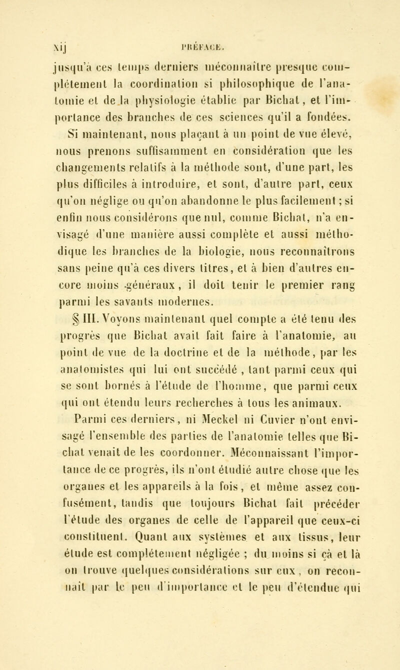 \ij l'HKFACE. jusqu'à ces lenji»s derniers niécoiiiiailre presque couj- [)l(Hemeul la coordinalioii si philosophique de rana- louiie et de la physiologie étahlie par Bichal, et l'iin- porlance des branches de ces sciences qu'il a fondées. Si maintenant, nous plaçant à un point de vue élevé, nous prenons suffisamment en considération que les changements relatifs à la méthode sont, d'une part, les plus difficiles à introduire, et sont, d'autre part, ceux qu'on néglige ou qu'on abandonne le plus facilement ; si enfin nous considérons que nul, comme Bichal, n'a en- visagé d'une manière aussi complète et aussi métho- dique les branches de la biologie, nous reconnaîtrons sans peine qu'à ces divers titres, et à bien d'autres en- core moins -généraux, il doit tenir le premier rang parmi les savants modernes. § III. Voyons maintenant quel compte a été tenu des progrès que Bichat avait fait faire à l'anatomie, au point de vue de la doctrine et de la méthode, par les analomistes qui lui ont succédé , tant parmi ceux qui se sont bornés à l'étude de l'homme, que parmi ceux qui ont étendu leurs recherches à tous les animaux. Parmi ces derniers, ni Meckel ni Cuvier n'ont envi- sagé l'ensemble des parties de l'anatomie telles que Bi- chal venait de les coordonner. Méconnaissant l'impor- tance de ce progrès, ils n'ont étudié autre chose que les organes et les appareils à la fois, et même assez con- fusément, tandis que toujours Bichat fait précéder l'étude des organes de celle de l'appareil que ceux-ci conslituenl. Quant aux systèmes et aux tissus, leur élude est complètement négligée ; du moins si çà et là on trouve (jueltiues considérations sur eux, on recon- naît [»ar le peu d'importance cl le peu d'étendue qui