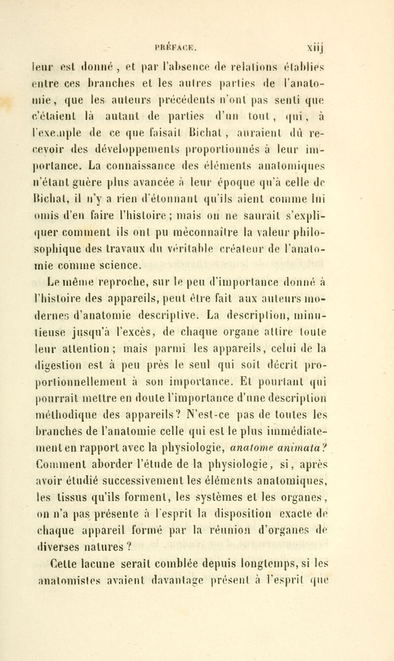 l'RKFA(,K, Xiij leur est lionne , et par l'absence de relalions établies entre ces branches et les au Ires parties de l'anato- niie, que les auteurs précédents n'ont pas senti que c'étaient là autant de parties d'un tout, ((ui, à rexe.nple de ce que faisait Bichat , auraient dû re- cevoir des développements proportionnés à leur im- porlance. La connaissance des éléments anatomiques n'étant guère plus avancée à leur époque qu'à celle de Bichat, il ii'y a rien d'étonnant qu'ils aient comme lui omis d'en faire l'histoire; mais on ne saurait s'expli- quer comment ils ont pu méconnaître la valeur philo- sophique des travaux du véritable créateur de l'analo- mie comme science. Le même reproche, sur le peu d'importance donné à l'histoire des appareils, peut être fait aux auteurs mo- dernes d'anatomie descriptive. La description, minu- tieuse jusqu'à l'excès, de chaqne organe attire toute leur attention; mais parmi les appareils, celui de la digestion est à peu près le seul qui soit décrit pro- portionnellement à son importance. Et pourtant qui pourrait mettre en doute l'importance d'une description méthodique des appareils? N'est-ce pas de toutes les branches de l'anatomie celle qui est le plus immédiate- ment en rapport avec la physiologie, anatome animata? Couiment aborder l'étude de la physiologie, si, après avoir étudié successivement les éléments anatomiques, les tissus qu'ils forment, les systèmes et les organes, on n'a pas présente à l'esprit la disposition exacte de chaque appareil formé par la réunion d'organes de diverses natures ? Cette lacune serait comblée depuis longtemps, si les anatomistes avaient davantage présent à l'esprit que