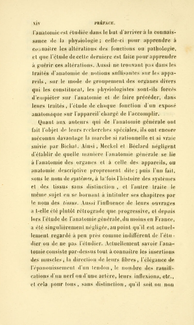 XJV PHèFACK. l'analomioesl {4n»li(';e tluiis le bul d'arriver à la cunnals- sance <lc la [ihysiologie ; celle-ci pour apprendre à coiiiiailre les alléralioiis des fondions on pathologie, cl que réInde de celle dernière est faite pour apprendre à j-nérir ces alléralions. Aussi ne Irouvanl pas dans les Irailés d'analoniie de notions snl'lisanles sur hs appa- reils, sur le mode d«! groupement des organes divers qui les conslitueni, les physiologistes sont-ils forcés d'empiéter sur Tanaloinie et de faire précéder, dans leurs traités, Tétude de chaque fonction d'un exposé anatouiique siir l'appareil'chargé de l'accomplir. Quant aux auteurs qui de l'aiialomie générale ont fait l'objet de leurs recherches spéciales, ils ont encore niéconnu davantage la marche si rationnelle et si vraie suivie par Bichal. Ainsi, Meckel et Béclard négligent d'établir de quelle manière l'anatomie générale se lie à l'analoaiie des organes et à celle des appareils, ou anatomie descriptive proprenienl dite ; puis l'un fail, sons le nom ilesystèmes^ à hrfois l'histoire des systènies et (Iga tissus sans distinction , et l'autre traite le même sujet en se bornant à intituler ses chapitres par le nom des tissus. Aussi l'influence de leurs ouvrages a t-elle été plutôt rétrograde que progressive, et depnis lors l'étude de l'anatomie générale,du moins en France, a été singulièrement négligée, au point qu'il est actuel- lement regardé à peu près comme indifférent de l'élu • «lier ou de ne pas l'étudier. Actuellement savoir l'ana- tomie consiste par-dessus tout à connaître les insertions lies uMiscles, la direction de leurs libres, l'élégance de l'épanouissement d'un tendon, le nouibre de^^ ramiii- cations «l'un nerf ou d'une artère, leurs inflexions, etc., et cela jionr tcuis , sans distinction, qu'il soit ou non