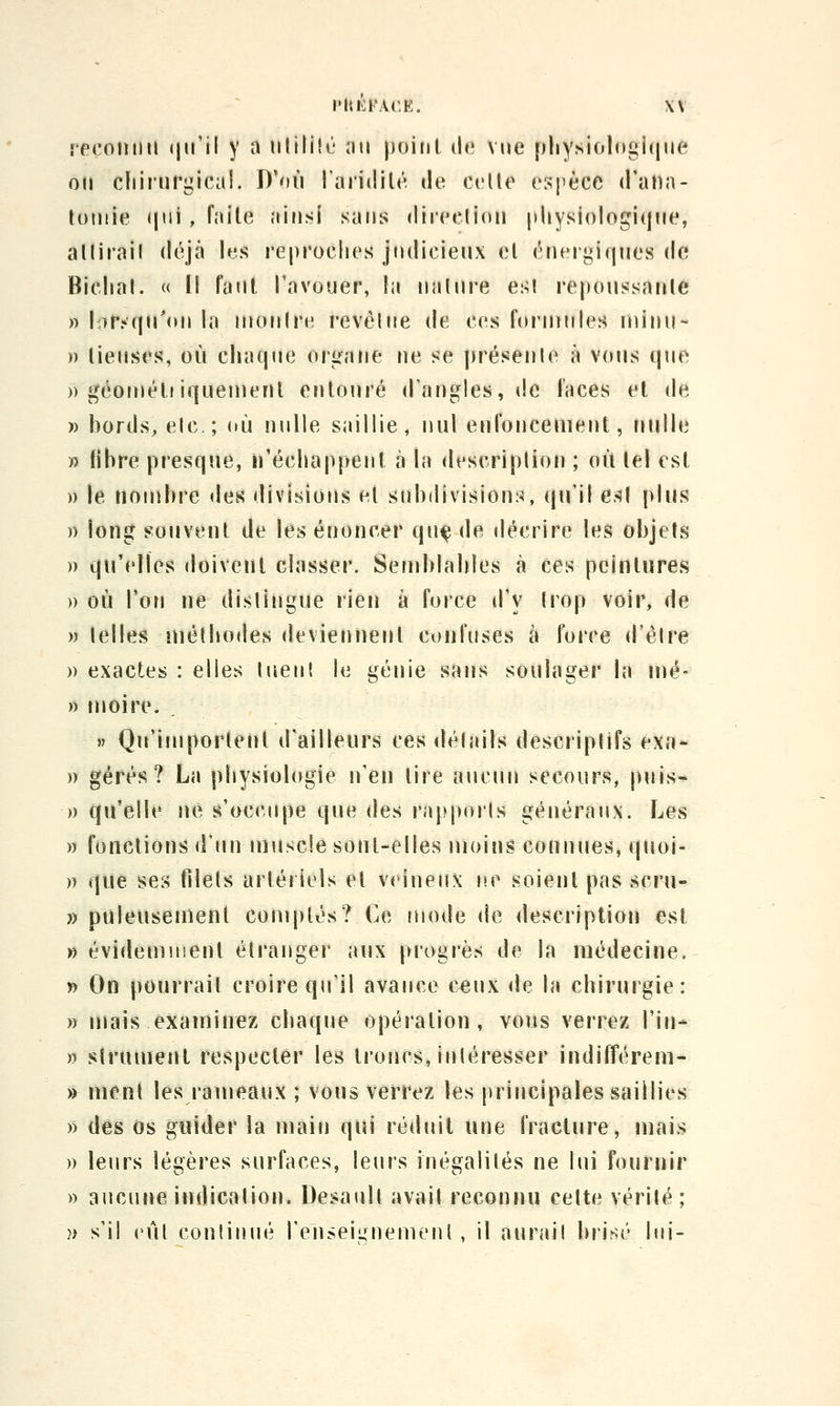 spcofuni (jiril y a iililili'' iiii point de vue pliysiologhiue on cliii'urgicai. D'où Taridilé de celle espèce d'atia- toniie (|ui, faite ainsi sans diieclion pliysiologi(jMe, allirail déjà les reproches judicieux el énergiques de Biclial. « Il Faut l'avouer, la nalure es! repoussanle » lor. qu'on la mon Ire revêlne de ces formules ininu- » lieuses, où chaque organe ne se ])résenle à vous que » géoujét! iquenient entoiné d'angles, tic faces el de » bords, elc; où nulle saillie, nul enfoncement, nulle » fibre presque, iréchappent à la descriplion ; où tel est » le nombre des divisions et subdivisions, qu'if es( plus )) \<in§ souvent de les énoncer qu^ de décrire les objets » qu'elles doivent classer. Sefublables à ces peintures » où l'on ne dislingue rien à force d'y Irop voir, de » lelles mélbodes deviennent coufuses à force d'élre » exactes : elles luenl le génie sans soulager la mé- » moire. » Qu'importent d'ailleurs ces détails descriplifs exn- )) gérés? La physiologie n'en tire aucun secours, puis- )) qu'elle ne s'occupe que des rapports généraux. Les » fondions d'un uiuscle sont-elles moin;? connues, quoi- )) que ses filels artéi iels et veineux l'O soient pas scru- » puleusement comptés? Ce mode de description est » évidemuienl étranger aux progrès de la médecine. y) On pourrait croire qu'il avance ceux de la chirurgie: » mais examinez chaque opération, vous verrez Tin- » slrumenl respecter les troncs, intéresser indifférem- » ment les rameaux ; vous verrez les principales saillies » des os guider la main qui réduit une fracture, mais » leurs légères surfaces, leurs inégalités ne lui fournir )) aucune indication. Desaull avait reconnu celte vérilé; î> s'il eût continué l'enseignement , il aurait brisé lui-