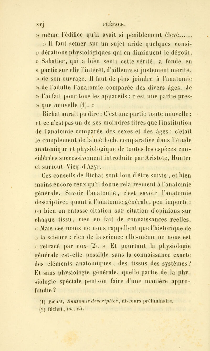 » même l'édifice qu'il avail si péniblement élevé » Il faut semer sur un sujet aride quelques consi- » déralions physiologiques qui en diminuent le dégoût. » Sahalier, qui a bien senti cetle vérité, a fondé en » partie sur elle l'intérêt, d'ailleurs si justement mérité, » de son ouvrage. Il faut de plus joindre à l'anatomie » de l'adulte l'anatomie comparée des divers âges. Je » l'ai fait pour tous les appareils ; c'est une partie pres- » que nouvelle (1). » Bichat aurait pu dire : C'est une partie toute nouvelle; et ce n'est pas un de ses moindres titres que l'institution de l'anatomie comparée des sexes et des âges : c'était le complément de la méthode comparative dans l'élude anatomique et physiologique de toutes les espèces con- sidérées successivement introduite par Aristole, Hunter et surtout Vicq-d'Azyr. Ces conseils de Bichat sont loin d'être suivis , et bien moins encore ceux qu'il donne relativement à l'anatomie générale. Savoir l'anatomie, c'est savoir l'anatomie descriptive; quant à l'anatomie générale, peu importe : ou bien on entasse citation sur citation d'opinions sur chaque tissu, rien en fait de connaissances réelles. (( Mais ces noms ne nous rappellent que l'historique de » la science : rien de la science elle-même ne nous est «retracé par eux (2). » Et pourtant la physiologie générale est-elle possible sans la connaissance exacte des éléments anatomiques , des tissus des systèmes? Et sans physiologie générale, quelle partie dé la phy- siologie spéciale peul-on faire d'une manière appro- fondie ? (1) Biclial, Analomie deiirriplirp. ç[\^cour^ \ir(^\\m\n:{\vp. 2) Biclial, loc. cil.