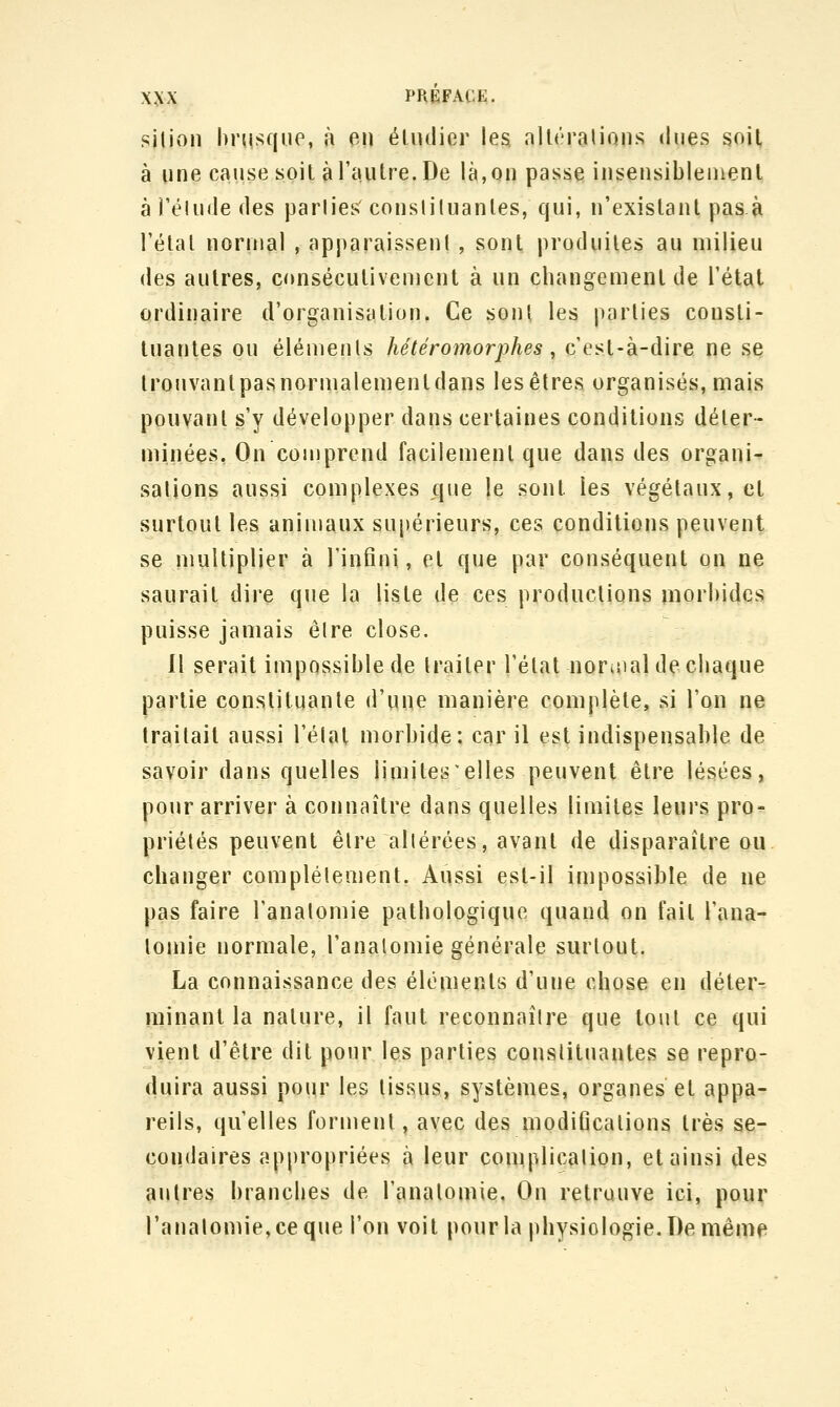 silion hrusque, à en éludier les, alléralions dues soit à une cause soit à l'autre. De là, on passe insensiblement àréUnledes parlies consliluanles, qui, n'existant pasà l'étal normal , apparaissent , sont produites au milieu des autres, consécutivement à un changement de l'état ordinaire d'organisation, Ce sont les parties consti- tuantes ou élémenls hétéromorphes, c'est-à-dire ne se trouvant pas normalement dans les êtres organisés, mais pouvant s'y développer dans certaines conditions déter- minées, On comprend facilement que dans des organi- sations aussi complexes c|iie le sont les végétaux, et surtout les animaux supérieurs, ces conditions peuvent se niultiplier à l'infini, et que par conséquent on ne saurait dire que la liste de ces productions niorl)ides puisse jamais êlre close. Il serait impossible de traiter Télat noruial de chaque partie constituante d'une manière complète, si l'on ne traitait aussi l'étal morbide: car il est indispensable de savoir dans quelles limites elles peuvent être lésées, pour arriver à connaître dans quelles limites leurs pro^ priétés peuvent être altérées, avant de disparaître ou changer complètement. Aussi est-il impossible de ne pas faire l'anatomie pathologique quand on fait Fana- lomie normale, l'anatomie générale surtout. La connaissance des éléments d'une chose eu déter^ minant la nature, il faut reconnaître que tout ce qui vient d'être dit pour les parties constituantes se repro- duira aussi pour les tissus, systèmes, organes et appa- reils, qu'elles forment, avec des modifications très se- condaires appropriées à leur complication, et ainsi des autres branches de l'anatomie, On retrouve ici, pour ranalomie,ceque l'on voit pour la physiologie. De même