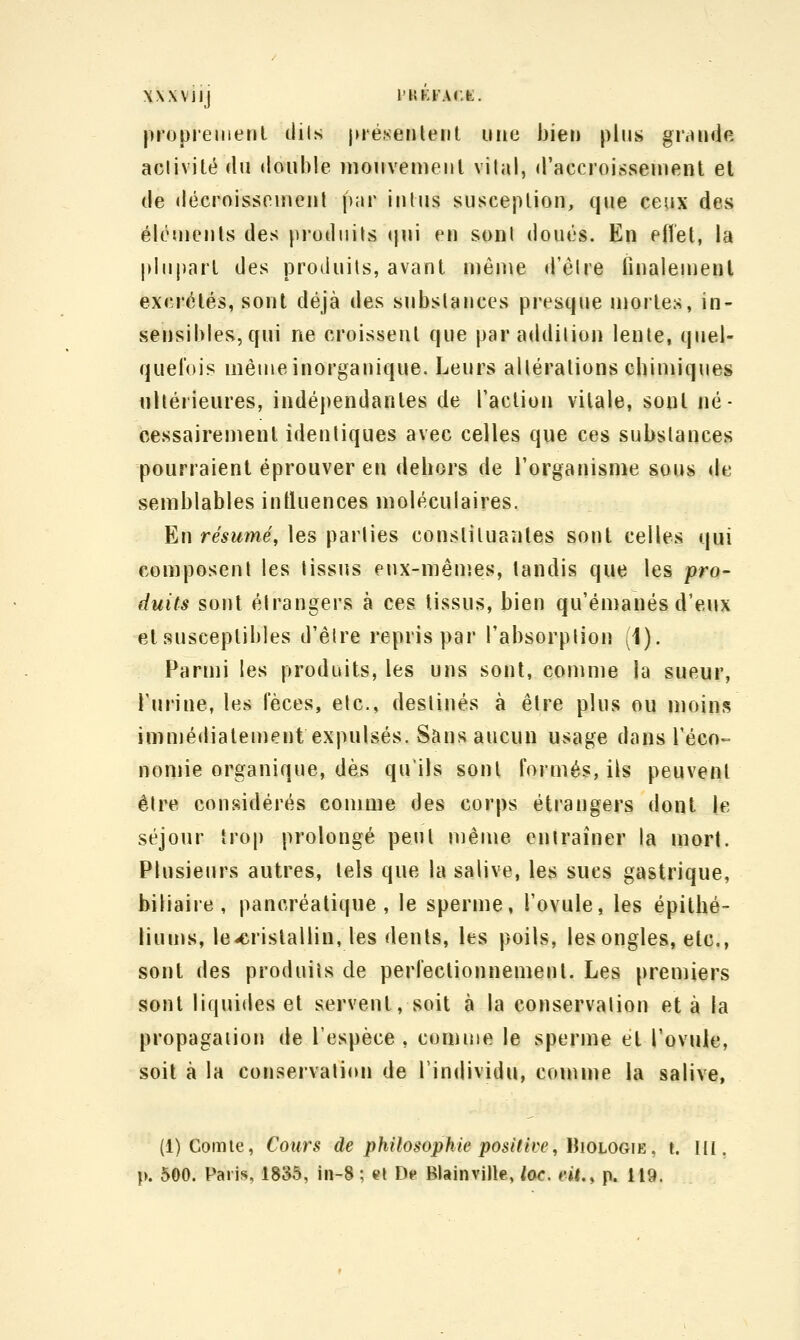 XXXViij l'HKFACfe:. propiemenl dils juésenlent une bien plus grande aciivité du double niouveuieul vilal, d'accroiftsenient et (le décroisseiuenl par iiilus susceplion, que ceux des élcujenls des produits (|ui en sonl doués. En effet, la plupart des produits, avant niêuie d'êlre iinaleuienl excrétés, sont déjà des subslances presque mortes, in- sensibles, qui ne croissent que par addition lente, quel- quelois même inorganique. Leurs altérations chimiques ultérieures, indépendantes de l'action vitale, sont né- cessairement identiques avec celles que ces subslances pourraient éprouver en dehors de l'organisme sous de semblables intluences moléculaires. En résumé, les parties constituantes sont celles qui composent les tissus eux-mêuîes, tandis que les pro- duits sont élrangers à ces tissus, bien qu'émanés d'eux et susceptibles d'élre repris par l'absorplion (1). Parmi les produits, les uns sont, comme la sueur, l'urine, les fèces, etc., destinés à être plus ou moins immédiatement expulsés. Sans aucun usage dans l'éco-^ nomie organique, dès qu'ils sont formés, ils peuvent être considérés comme des corps étrangers dont le séjour trop prolongé peut même entraîner la mort. Plusieurs autres, tels que la salive, les sues gastrique, biliaire, pancréatique, le sperme, l'ovule, les épitbé- liuujs, le-crislallin, les dents, les poils, les ongles, etc., sont des produits de perfectionnement. Les premiers sonl liquides et servent, soit à la conservation et à la propagaiioii de l'espèce , comme le sperme et l'ovule, soit à la conservation de l'individu, conune la salive, (1) Comte, Cours de philosophie positive, \hoiOG\K, t. III. p. 500. Paris, 1835, in-8 ; et De BlainviJle, toc. eii., p. 119.